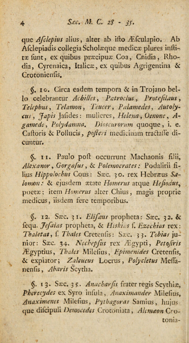 que A fele pius alius, alter ab ifto yEfculapio. Ab Afclepiadis collegia Scholaeque medicae plures infti- tx funt, ex quibus praecipuae Coa, Cnidia , Rho¬ dia, Cyrenaica, Italicae, ex quibus Agrigentina & Crotonienfis. §. io. Circa eadem tempora & in Trojano bel¬ lo celebrantur Achilles, Patroclus, Proteflaus , Telephus, Telamon, Teucer, Palamedes, Autoly¬ cus, Japis Jafides: mulieres, Helena, Oenone, >4- gamede, Polydamiia. Dioscurorum quoque , i. e. Caftoris & Pollucis, pofteri medicinam tra&aiTe di¬ cuntur. §. ii. Paulo poft occurrunt Machaonis filii, Alexanor, Gorgafus, & Polemocrates; Podalirii fi¬ lius Hippolochits Cous: Saec. 3 o. rex Hebraeus 5^- lomvn: & ejusdem aetate Homerus atque Hefiodus, poetae; item Homerus alter Chius, magis proprie medicus, iisdem fere temporibus. §. 12. Saec. 31. Elifeus propheta: Saec, 32. & fequ. Jefaias propheta, & Hiskius f. Ezechias rex : Thaletas, f. Thales Cretenfis: Sxc. 33. Tobias ju¬ nior: Sxc. 34. Nechepfus rex Aigypti, Peto/iris fEgyptius, Thales Milefius, Epimenides Cretenfis, & expiator; Zaleucus Locrus, Polycletus MefTa- nenfis, Abaris Scytha. V • §.13. Sxc. 3?. Anacharfis frater regis Scythiae, Pherecydes ex Syro infula, Anaximander Milefius, Anaximenes Milefius, Pythagoras Samius, hujus que difcipuli Dewocedes Crotoniata, Alcmaon Cro¬ to ni a- l