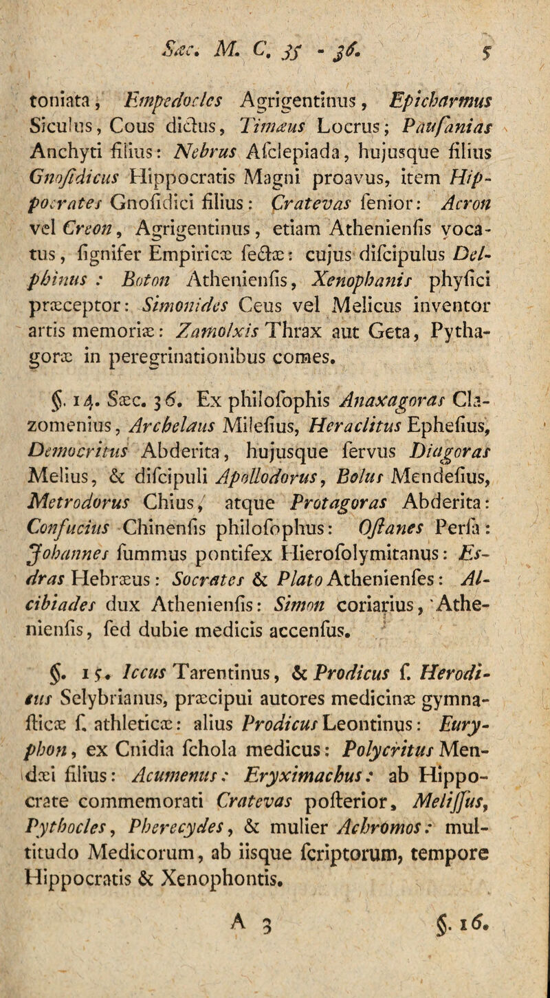 toniata, Empedocles Agrigentinus, Epicharmus Siculus, Cous didus, Timaus Locrus; P au fani as Anchyti filius: Nebrus Afclepiada, hujusqtie filius Gnojtdicus Hippocratis Magni proavus, item Hip- poc rates Gnofidici filius: Cratevas fenior: Acron vel Creon ^ Agrigentinus, etiam Athenienfis voca¬ tus , fignifer Empiricx fedx: cujus difcipulus Del¬ phinus : Eaton Athenienfis, Xenophanis phyfici prxeeptor: Simonides Ceus vel Melicus inventor artis memoris: Zamolxis Thrax aut Geta, Pytha- gorx in peregrinationibus comes. §, 14. Sxc. 3 6. Ex philofophis Anaxagoras Cla¬ zomenius, Archelaus Milefius, Heraclitus Ephefius, Democritus Abderita, hujusque fervus Diagoras Melius, & difcipuli Apollodorus, Bolus Mendefius, Metrodorus Chius, atque Protagoras Abderita: Confucins Chinenfis philofophus: Oftanes Perla: Johannes furnmus pontifex Hierofolymitanus: Es- dras Hebrxus: Socrates & Plato Athenienfes: Al¬ cibiades dux Athenienfis: Simon coriarius,'Athe- nienfis, fed dubie medicis accenfus. §. 1 <r. lectis Tarentinus, & Prodicus f. Herodi- tus Selybrianus, prxdpui autores medicinx gymna- fiicx fi athleticx: alius Prodicus Leontinus: Eury- phon, ex Cnidia fchola medicus: Polycritus Men- dxi filius: Acumenus: Eryximachus : ab Hippo¬ crate commemorati Cratevas pofterior, Meliflus, Pythocles, Pherecydes, & mulier Acbromos: mul¬ titudo Medicorum, ab iisque ficriptorum, tempore Hippocratis & Xenophontis. A 3 §. i(5.