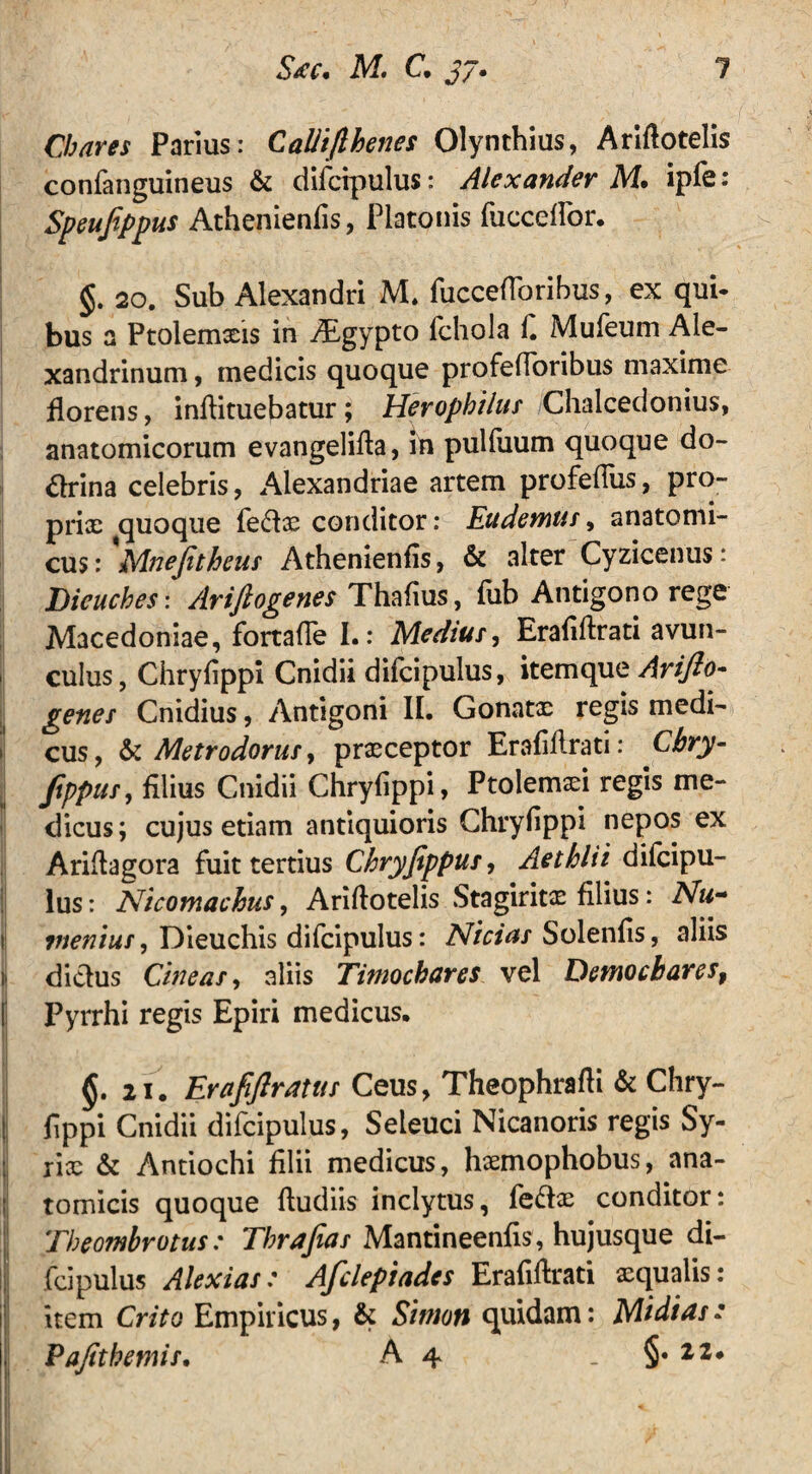 Chares Parius: Calliflhenes Olynthius, Arifiotelis confanguineus & difcipulus: Alexander M. ipfe: Speujippus Athenienfis, Platonis fucceflbr. §. 20. Sub Alexandri M. fuccefforibus, ex qui» bus a Ptolemaeis in ALgypto fchola 1. Mufeum Ale¬ xandrinum , medicis quoque profefToribus maxime florens, inftituebatur ; Herophilus Chalcedonius, anatomicorum evangelifla, in pulluum quoque do- drina celebris, Alexandriae artem profeflus, pro- prix quoque fe<flx conditor: Eudemus, anatomi¬ cus : 'Mnefitheus Athenienfis, & alter Cyzicenus: Dieuches: Ariftogenes Thafius, fub Antigono rege Macedoniae, fortafle I.: Medius, Eraflftrati avun- I culus, Chryfippi Cnidii difcipulus, itemque Ariflo- genes Cnidius, Antigoni II. Gonatx regis medi- I cus, & Metrodorus, prxceptor Erafiflrati: Cbry- ftppus, filius Cnidii Chryfippi, Ptolemaei regis me¬ dicus ; cujus etiam antiquioris Chryfippi nepos ex Ariflagora fuit tertius Chryfippus, Aethlii difcipu¬ lus : Nicomachus, Ariflotelis Stagiritx filius: Nu- tj menius, Dieuchis difcipulus: Nicias Solenfis, aliis il di&us Cineas, aliis Timockares vel Demochares, Pyrrhi regis Epiri medicus. §. n. Erafiftratus Ceus, Theophrafli & Chry- I fippi Cnidii difcipulus, Seleuci Nicanoris regis Sy- ; rix & Antiochi filii medicus, hxmophobus, ana¬ tomicis quoque ftudiis inclytus, fedx conditor: Theombrotus: Tbrafias Mantineenfis, hujusque di¬ fcipulus Alexias: Afclepiades Erafiflrati xqualis: item Crito Empiricus, & Sitrnn quidam: Midias: Vafitbemis. A 4 . 22* 1/