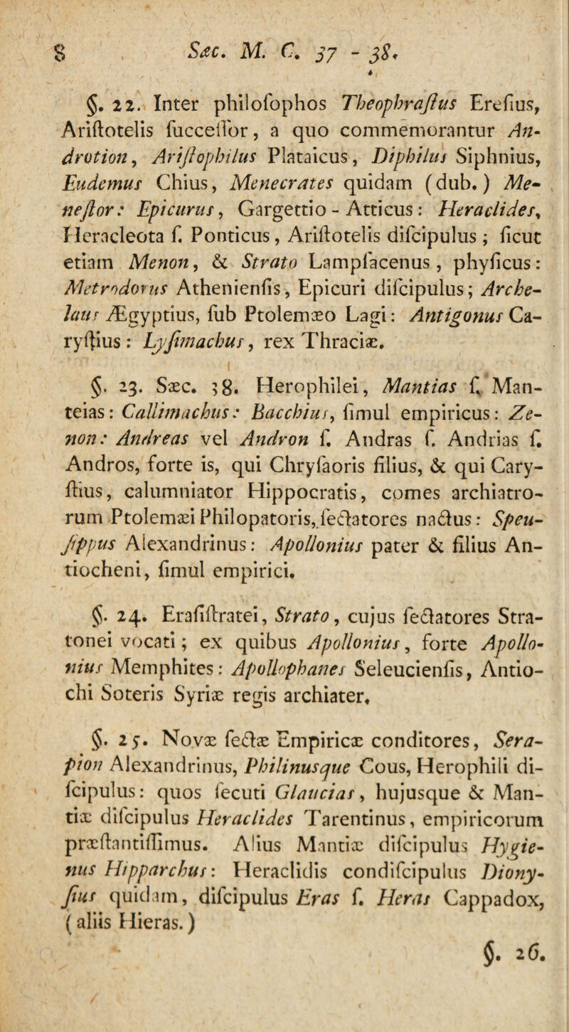 * §. 22. Inter philofophos Theophrajhis Erefius, Ariftotelis fucceiTor, a quo commemorantur An- drotion, Arijlophilus Plataicus, Diphilus Siphnius, Eudemus Chius, Menecrates quidam (dub.) Me- neftor: Epicurus, Gargettio - Atticus: Hera elide/, Heracleota f Ponticus, Ariftotelis difcipulus; ficut etiain Menon, & Strato Lampfacenus, phyficus: Metrodorus Athenienfis, Epicuri difcipulus; Arche¬ laus Aigyptius, fub Ptolemaeo Lagi: Antigonus Ca- ryftius : byfimacbus, rex Thraciae. §. 23. Sxc. ;8. Herophilei, Mantias f Man- teias: Callimachus: Bacchius, fimul empiricus: Ze¬ non: Andre as vel Andron f. Andras f. Andrias f. Andros, forte is, qui Chryfaoris filius, & qui Cary- ftius, calumniator Hippocratis, comes archiatro- rum Ptolemxi Philopatoris,fedatores na&us: Speu- jippus Alexandrinus: Apollonius pater & filius An¬ tiocheni, fimul empirici. §. 24. Erafiftratei, Strato, cujus fe&atores Stra- tonei vocati; ex quibus Apollonius, forte Apollo¬ nius Memphites: Apollophanes Seleucienfis, Antio¬ chi Soteris Syriae regis archiater. §.25. Novx fe&x Empiricx conditores, Sera¬ pion Alexandrinus, Philinusque Cous, Herophili di¬ fcipulus: quos fecuti Glaucias, hujusque & Man- tix difcipulus Heraclides Tarentinus, empiricorum prxftantiftimus. Alius Mantix difcipulus Hygie- nus Hipparchus: Heraclidis condifcipulus Diony- Jjus quidam, difcipulus Eras f. Heras Cappadox, (aliis Hieras.) §. 26.