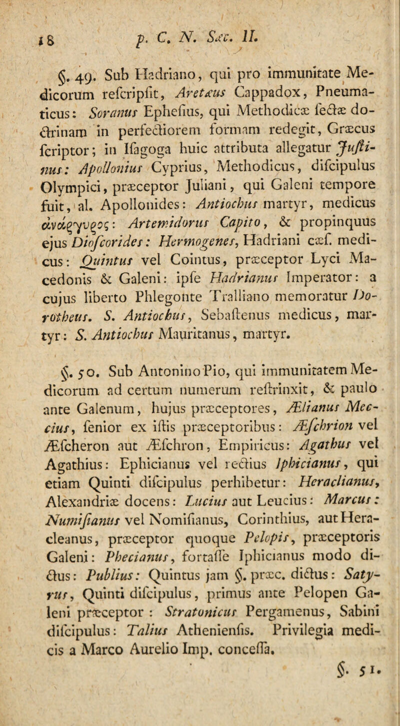 ** * A' §. 49. Sub Hadriano, qui pro immunitate Me¬ dicorum refcripfit, AreUus Cappadox, Pneuma¬ ticus: Soranus Ephebus, qui Methodicx ledx do¬ ctrinam in perfectiorem formam redegit, Grxcus fcriptor; in Ifagoga huic attributa allegatur Jufti- nus: Apollonius Cyprius, Methodicus, difcipulus Olympici, prxceptor Juliani, qui Galeni tempore fuit, ah Apollonides: Antiochus martyr, medicus avotg7vgog: Artemidorus Capito, & propinquus ejus Diofcorides: Hermogenes, Hadriani cxf. medi¬ cus: Quintus vel Cointus, prxceptor Lyci xMa- cedonis & Galeni: ipfe Hadrianus Imperator: a cujus liberto Phlegonte Tralliano memoratur Do- rotheus, S. Antiochus, Sebaftenus medicus, mar¬ tyr : S. Antiochus Mauritanus, martyr. vj. 50. Sub Antonino Pio, qui immunitatem Me¬ dicorum ad certum numerum reilrinxit, & paulo ante Galenum, hujus prxeeptores, /EI i anus Mec- cius, fenior exibis prxeeptoribus: JEjchrion vel ATcheron aut ALfchron, Empiricus: Agathus vel Agathius: Ephicianus vel rectius Jphicianus, qui etiam Quinti difcipulus perhibetur: Hcraclianus, Alexandrix docens: Lucius aut Leucius: Marcus: Nujtiifianus vel Nomifianus, Corinthius, autHera- cleanus, prxeeptor quoque Pelopis, prxeeptoris Galeni: Phecianus, fortade Jphicianus modo di~ £tus: Publius: Quintus jam §. prxe. di&us: Saty¬ rus, Quinti difcipulus, primus ante Pelopen Ga¬ leni prxeeptor : Stratonicus Pergamenus, Sabini difcipulus: Talius Athenienfis. Privilegia medi¬ cis a Marco Aurelio Imp, conceba. §■ ji.