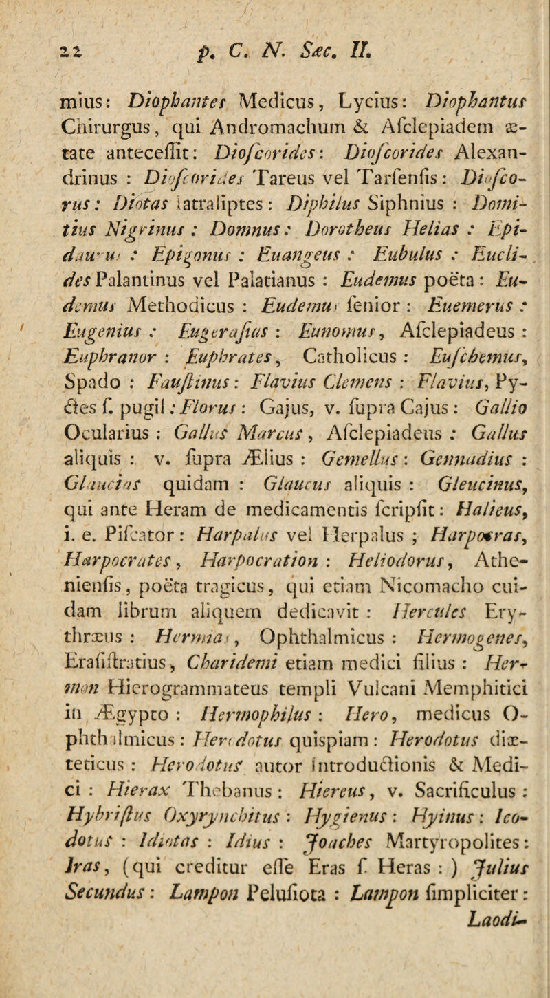 mius: Diophantes Medicus, Lycius: Diophantus Cnirurgus, qui Andromachum & Afclepiadem se- tate antecedit: Diofcorides: Diofcorides Alexan¬ drinus : Diofcorides Tareus vel Tarfenfis : Di fo¬ rus: Diotas iatraliptes: Diphilus Siphnius : Domi¬ tius Nigrinus : Domnus: Dorotbeus Helias : Epi- daw U' .* Epitomis : Euangeus : Eubulus : Eucli¬ des Palantinus vel Palatianus : Eudemus poeta : Eu- demus Methodicus : Eudemu> fenior : Euemerus : Eugenius : Fuger a fas : Eunomus, Afclepiadeus : Euphranor : Euphrates, Catholicus : Eufcbemus, Spado: Fauftinus: Flavius Clemens : Flavius, Py- des f. pugil: Florus : Gajus, v. fupra Cajus: Gallio Ocularius : Gallus Marcus, Afclepiadeus : Gallus aliquis : v. fupra Aliius : Gemellus: Gennudius : Gliucias quidam : Glaucus aliquis : Gleucinus, qui ante Heram de medicamentis fcripft: Halieus, i. e. Pifcator: Harpalus vel Herpalus ; Harpcxras, Harpocrates, Harpocration : Heliodorus, Athe- nienfs, poeta tragicus, qui etiam Nicomacho cui¬ dam librum aliquem dedicavit : Hercules Ery- thrxus : H er mia i, Ophthalmicus: Hermogenes, Era fi Aratius, Charidemi etiam medici filius : Her mm Hierogrammateus templi Vulcani Memphitici in AEgypto : Hermophilus : Hero, medicus O- phth ilmicus: Herodotus quispiam: Herodotus dix- teticus : Herodotus nutor Introductionis St Medi¬ ci : Hierax Thebanus: Hiereus, v. Sacrificulus: Hyhriflus Oxyrynchitus : Hygienus : Hyinus : Ico- dotuS : Idiotas : Idius : Joaches Martyropolites: Iras, (qui creditur efie Eras f Heras : ) Julius Secundus: Lampon Pelufiota : Lawpon fimpliciter: Laodi~