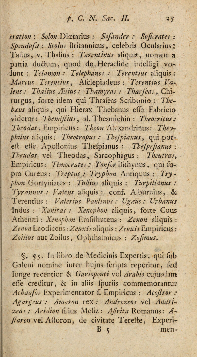 \ erat ion \ Solon Dixtarius: Sofander : Sojicrates : Speudufa : Sto/w/ Britannicus, celebris Ocularius; Talius, v. Thalius : Tarentinus aliquis, nomen a patria du&um, quod deyHeraclide intelligi vo¬ lunt : Telamon : Telephancs : Terentius aliquis : Marsus Terentius, Afclepiadeus : Terentius Va¬ lens: Thalius /Elius: Thamyras : Tharfeas, Chi¬ rurgus , forte idem qui Thrafeas Scribonio : The- haus aliquis, qui Hierax Thebanus ehe Fabricio videtur: Themijiius, al.Thesmichin : Theocritus: Theodas, Empiricus: Theon Alexandrinus: Theo- phihts aliquis: Theotropus : Thefpianus, qui por- eft e(i'e Apollonius Thefpianus : Thefpefianus : Theudas vel Theodas, Sarcophagus ; Theutras, Empiricus: Timocrates: Tonfor Bithynus, qui fu- pra Cureus: Treptus : Tryphon Antiquus ; Try - phon Gortyniates : Tullius aliquis : Turpilianus : Tyrannus: Valens aliquis: conf. Alburnius, & Terentius: Valerius Paultnus : Ugaus: Urbanus Indus: Xanitas : Xenophon aliquis, forte Cous Athenxi: Xenophon Erafihrateus : Zenon aliquis : Zenon Laodiceus: Zeuxis aliquis: Zeuxis Empiricus: Zoilius aut Zoilus, Ophthalmicus; Zojhnus. §. 55. In libro de Medicinis Expertis, qui fub Galeni nomine inter hujus feripta reperitur, fed longe recentior & Garioponti vel Arabis cujusdam ede creditur, & in aliis fpuriis commemorantur Achaafos Experimentntor d Empiricus ; Acoftror : Agar gens : Arnaron rex : Andrezeos vel Andri- zeas: Aridion filius Meliz : Afirtta Romanus: A* /iaron vel Adoron, de civitate Terede, Experi- B f - rnen-