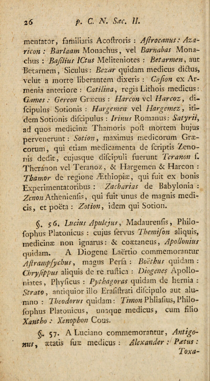 mentator, familiaris Acoftroris : Aftrocanus: Aza- ricon : Barlaam Monachus, vel Barnabas Mona¬ chus : Bajilius ICtus Meliteniotes : Betarmen, auc Betarnem, Siculus: Bezar quidam medicus di&us, velut a morte liberantem dixeris : Cafion ex Ar¬ menia anteriore : Catilina, regis Lithois medicus: Games : Gereon Graecus : Harcon vel Harcoz, di- fcipulus Sotionis : Hargemen vel Hargcmez, iti¬ dem Sotionis difcipulus: Irinus Romanus; Satyrii, ad quos medicinae Thamoris poft mortem hujus pervenerunt: Sotion, maximus medicorum Grx- corum, qui etiam medicamenta de fcriptis Zeno¬ nis dedit, cujusque difcipuli fuerunt Teranon f. Theranon vel Teranoz, & Hargemen & Harcon : Tbamor de regione ZEthiopix, qui fuit ex bonis Experimentatoribus : Zacharias de Babylonia : Zenon Ar.henienfis, qui fuit unus de magnis medi¬ cis, et poeta : Zotion, idem qui Sotion. 5 6. Lucius Apulejus, Madaurenfis, Philo- fophus Platonicus : cujus fervus Tbemifon aliquis, medicinae non ignarus: & coxtaneus, Apollonius quidam. A Diogene Laertio commemorantur Aflrawpfycbus, magus Perla : Boethus quidam : Chryjippus aliquis de re ruflica ; Diogenes Apollo- niates, Phylleus : Pythagoras quidam de hernia : Strato, antiquior illo Erahftrati dilcipulo aut alu¬ mno : Theodorus quidam: Timon Phliafius, Philo- fophus Platonicus, unaque medicus, cum filio Xantho e Xenophon Cous. 57. A Luciano commemorantur, Antigo- niify statis fux medicus: Alexander: P*tus: Toxa- i