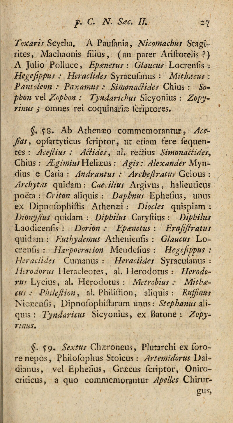 Toxarif Seytha. A Paufania, Nicomachus Stagi¬ rites, Machaonis filius, (an pater Ariftoteiis ?) A Julio Polluce, Epanetus : Glaucus Locrenfis : Hegefippus : Heraclides Syracufanus : Mith/ecus : Pantaleon Taxamus : Simonaflides Chius : So¬ phon vel /Sophon : Tyndarichus Sicyonius : Zopy- ritius omnes rei coquinarias fcriptores. §. y8. Ab Athenaeo commemorantur, Ace- fias, opfartyticus fcriptor, ut etiam fere lequen- tes : Acefiius : Allides, ah re&ius Simonatlides, Chius: JEgmius Heliaeus : Agis: Alexander Myn- dius e Caria : Andrantus : Arcbeftratus Gelous: Archytas quidam : Caecilius Argivus, halieuticus poeta: Criton aliquis: Daphnus Ephefius, unus ex Dipnofophiftis Athenaei : Diocles quispiam : Dionyfius quidam : Diphilus Caryftius : Diphilus Laodicenfis : Dorion .* Eprenetus : Erafiflratus quidam : Euthy demus Athenienfis : Glaucus Lo- crenfis : Harpocration Mendefius : Hegefippus : Heraclides Cumanus : Heraclides Syracufanus : Herodorus Heracleotes, al. Herodotus : Herodo- rur Lycius, al. Herodotus : Metrohius : Mithec- cui : I* bileft ion, al. Philiftion, aliquis: Ruffmus Nicaeenfis, Dipnofophiffarum unus: Stephanus ali¬ quis : Tyndavicus Sicyonius, ex Batone : Zopy- nniiS. §. Sextus Chxroneus, Plutarchi ex foro- re nepos, Philofophus Stoicus : Artemidorus \)ai- dinnus, vel Ephefius, Grxcus fcriptor, Oniro- criticus, a quo commemorantur Apelles Chirur-