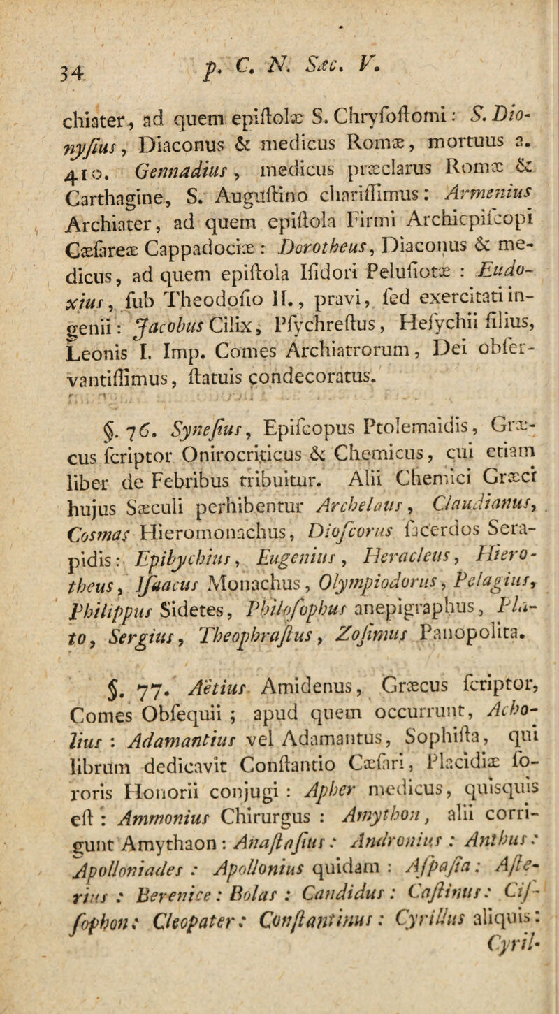 chiater, ad quem epiflolx S. Chryfoftomi: S.Lio- nyfeus. Diaconus & medicus Romx, mortuus a. 410. Gennadius, medicus praeclarus Romx & Carthagine, S. Augilftino chariffimus: Armenius Archiater, ad quem epiflola Firmi Archicpiicopi Cxlarex Cappadocix : Dorotheus, Diaconus & me¬ dicus, ad quem epiilola Ifidori Peluliotx : Eudo- octus, fub Theodofio II., pravi, fed exercitati in¬ genii: Jacobus Cilix, Pfychreftus, Heiychii filius. Leonis I. Imp. Comes Archiatrorum, Dei obfer- vantiflimus, llatuis condecoratus. r ■ ■ '■ jljl I * ■ , t ' - §.76. Syneftus, Epifcopus Ptolemaidis, Grx- cus fcriptor Onirocri.ticus &: Chemicus, cui etiam liber de Febribus tribuitur. Alii Chemici Grxci hujus Sxculi perhibentur Archelaus, Claudianus, Cosmas Hieromonachus, Diofcorus ficerdos Sera¬ pidis: Epibychiiis, Eugenius , Heracleus, Hiero - theus, lfaacus Monachus, Olympiodonis, Pelagius, Philippus Sidetes, Pbilofopbus anepigraphus, Pla¬ to, Sergius, Theopbraftus, Zojimus Panopolita. 5. 77. Aetius Amidenus, Grxcus fcriptor, Comes Obfequii ; apud quem occurrunt, ^0- //m/ : Adamantius vel Adamantus, Sophilla, qui librum dedicavit Conhantio Cxfan, Placidix fo- roris Flonorii conjugi : Apber medicus, quisquis cll : Ammonius Chirurgus : Amython, alii corri¬ gunt Amythaon : Anaflajitis .* Andronius : Anibus e Apolloniades : Apollonius quidam : Afp&jia: Afte- *77/ ; Berenice: Bolas : Candidus : Cajiinus: C'ij- fopbon: Cleopater: Conflanti nui: Cyri Ilus aliquis: