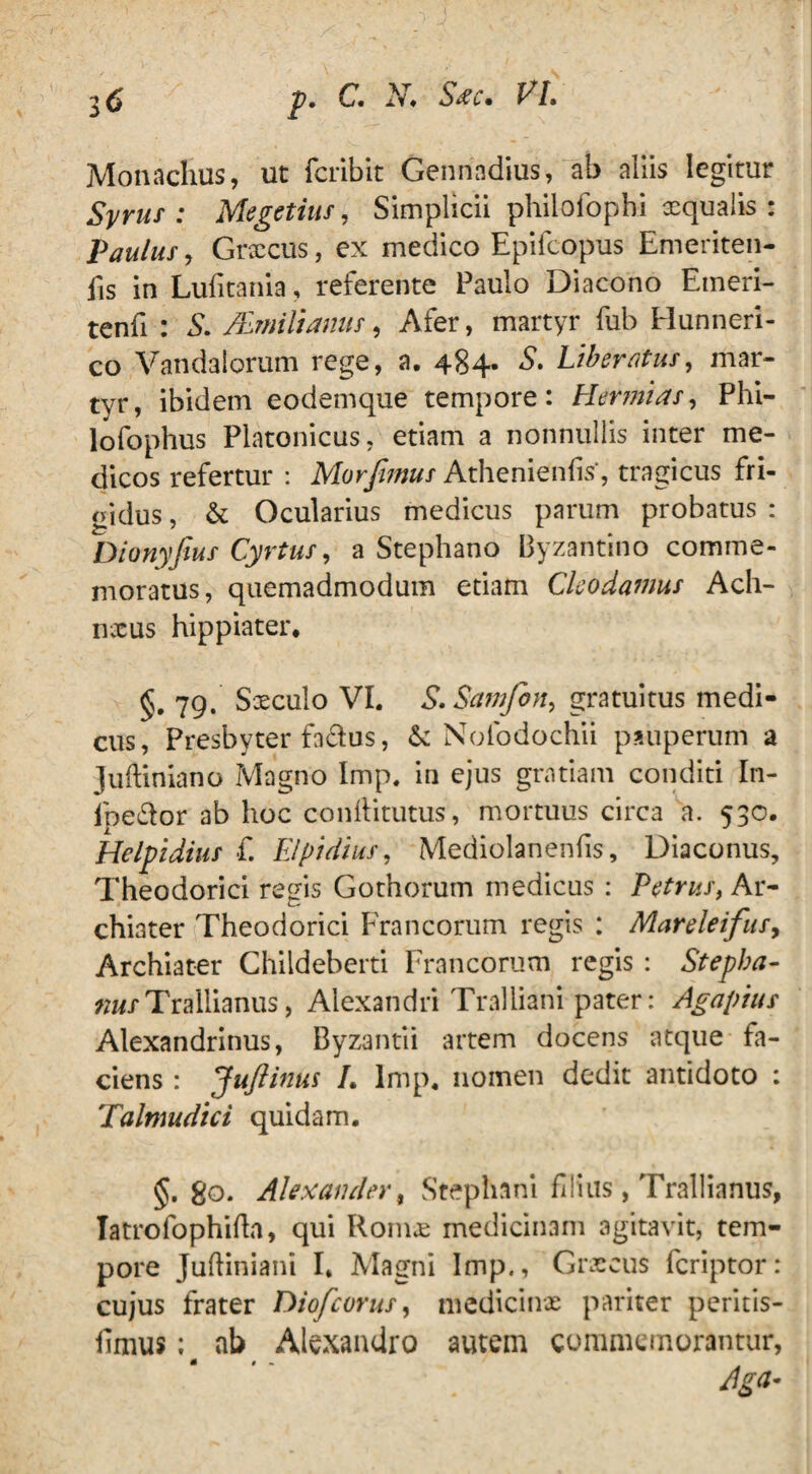 Monachus, ut fcrlbit Gennadius, ab aliis legitur Syrus: Megetius, Simplicii philofophi aequalis-: Paulus, Graecus, ex medico Epifcopus Emeriten- fis in Lufitania, referente Paulo Diacono Emeri- tenfi : S. /EmiUanus, Afer, martyr fub Hunneri- co Vandalorum rege, a. 484. S. Liberatus, mar¬ tyr, ibidem eodemque tempore: Hermias, Phi¬ lo fophus Platonicus, etiam a nonnullis inter me¬ dicos refertur : Morjiwus Athenienlis, tragicus fri¬ gidus , & Ocularius medicus parum probatus : Dionyfius Cyrtus, a Stephano Byzantino comme¬ moratus, quemadmodum etiam Clcodamus Ach- nxus hippiater. 79. Sxculo VI. S.Samfon, gratuitus medi¬ cus, Presbyter fadus, & Nolodochii pauperum a Juftiniano Magno Imp. in ejus gratiam conditi In- ipe&or ab hoc conftitutus, mortuus circa a. 530. Hclpidius £ Elpidius, Mediolanenfis, Diaconus, Theodorici regis Gothorum medicus : Petrus, Ar¬ chiater Theodorici Francorum regis : Mareleifus, Archiater Childeberti Francorum regis : Stepba- ««/Trallianus, Alexandri Tralliani pater: Agapius Alexandrinus, Byzantii artem docens atque fa¬ ciens : Juftinus L lmp. nomen dedit antidoto : Talmudici quidam. §. 80. Alexander, Stephani filius, Trallianus, Tatrofophifta, qui Romx medicinam agitavit, tem¬ pore Juftiniani I. Magni Imp., Graecus fcriptor: cujus frater Diofcorus, medicinae pariter peritis- hmus: ab Alexandro autem commemorantur,