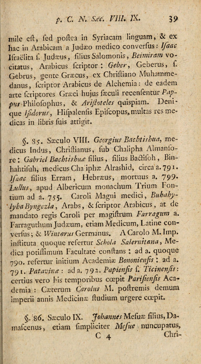 mile efl, fed poflea in Syriacam linguam, & ex ; hac in Arabicam a Judaeo medico converfus: Jfaac ; Jfraelita f. Judaeus., filius Salomonis, Beimiram vo- , citatus, Arabicus fcriptor; Geber, Geberus, f. > Gebrus, gente Graecus, ex Cbrifliano Muhamme- j danus, icriptbr Arabicus de Alchemin: de eadem i arte fcriptores Grxci hujus fxculi recenfentur Pap- | pttrPhilofophus, & Ariflotel.es quispiam. Deni- que lfidorus, Hifpalenfis Epifcopus,multas res me- j dicas in libris fuis attigit. S5. Sxculo VIII. Gcorgius Bachtishua, me- > dicus Indus, Chriflianus, fub Chalipha Aimanfo- 1; re t Gabriel Bachtishua filius, filius BacHioh, Bin- [ hahtifuh, medicus Cha iphx Alrashid, circa a. 791. jj lfacte filius Erram, Hebrxus, mortuus a. 799* J Pullus, apud Albericum monachum Trium hon- t tium ad a. 755» Caroli Magni medici, Biihahy- \ ' lyhaByngezla, Arabs, & fcriptor Arabicus, at de ij mandato regis Caroli per magiflrum Far r agunt a. [ Farraguthum Judxum, etiam Medicum, Latine con¬ ii verius; & Wintarus Germanus. A Carolo M. Imp. infiituta quoque refertur Schola Salernitana, Me- l dica potiflimum Facultate conflans : ad a. quoque 1 790. refertur initium Academiae Bononienfls t ad a. -j 791. Patavina : ad a. 792. Papienjis f. Ticinenfis: certius vero his temporibus coepit Pariflenfls Aca- :,j demia : Cxterum Car olus M. poflremis demum Imperii annis Medicinx fludium urgere coepit. §. 86. Sxculo IX. Johannes Mefux filius, Da- ;i! mafeenus, etiam fimpliciter Mefue »nuncupatus, C 4 Chii-