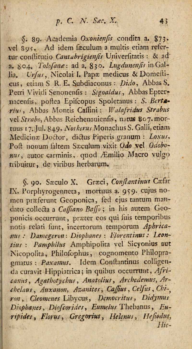 45 pt c. iv» x §. 89* Academia Oxonienfis condita a. 873• vel 89Ad idem faeculum a multis etiam refer¬ tur conftitutio Cantabrigienfls Univerfitatis : & ad' ; a. 804. Talo fatue: ad a. 830. Lugdunenfis in Gal- j lia. Urfus, Nicolai I. Papae medicus & Domefti- 1 cus, etiam S R. E. Subdiaconus: Dido, Abbas S. Petri Vividi Senonenlis : Sigoaldus , Abbas Epter- 1 nacenfis, poflea Epifcopus Spoletanus: S. Berta* \ riu>, Abbas Montis Caflini: Walafridus Strabus velStrabo, Abbas Reichenauienlis, natus 807. mor¬ tuus 17. Jul. 849* Notherus Monachus S. Galli, etiam Medicinas Dodor, diclus Piperis granum : Loxus. Poft nonum ialtem Sxculum vixit Odo vel Qdobo» nur, nutor carminis, quod iEmilio Macro vulgo 5 tribuitur, de viribus herbarum. §. 90. Saeculo X. Grasci, Conflantium Caefar IX. Porphyrogenneta, mortuus a. 9^9. Cllius n0~ men praeferunt Geoponica, fed ejus tantum man- i dato colle&a a Ca/flano Bajfo; in his autem Geo- ponicis occurrunt, praeter eos qui fuis temporibus notis relati futit, incertorum temporum Aphrica- nus : Damegeron: Diophanes : Florentinus: Leon- tius : Pamphilus Amphipolita vel Sicyonius aut Nicopolita, Philofophus, cognomento Philopra- gmatus : Paxamus♦ Idem Confhintinus colligen¬ da curavit Hippiatrica; in quibus occurrunt, Afri¬ canus, Agathotychus, Anatolius, Arche demus, Ar¬ chelaus , Auxanon, Azanites, Caffius, Celfas, Cbi-> ron, Cleomenes Libycus, Democritus, Didymus Diophanes, Diofcorides, Eumelus Thebanus, Eu¬ ripides , Florus, Gregarius, Helenus, Heflodus, Hic-