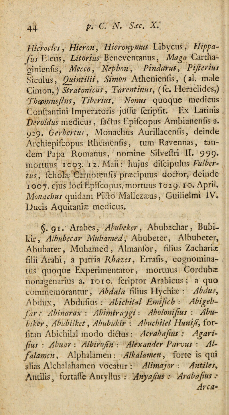 Hierocles, Hieron, Hieronymus Libycus, Hippa- fits fileus, Litorius Beneventanus, Mago Cartha¬ giniensis, Mecco, 'Nephon, Pindarus, Pifteriut Siculus, Quintilii, Simon Athenienfis, (al. male Cimon, ) Stratonicus, Tarentinus, (fc. Heraclides,) Thccmneftus, Tiberius. Nonus quoque medicus Conflamini Imperatoris juffu fcripfit. Ex Latinis Deroldus medicus, fa&us Epifcopus Ambianenfis a. 929. Gerbertus, Monachus Aurillacenfis, deinde Archiepifcopus Rhemenfis, tum Ravennas, tan¬ dem Papa Romanus, nomine Silveflri II. 999* mortuus 1003. 12. Maii: hujus difcipulus Fu/ber- tus, fcholx Carnotenfls praecipuus doclor, deinde 1007. ejus loci Epifcopus, mortuus 1029. 10. April. Monachus quidam Pitflo Mallezxus, Guilielmi IV. Ducis Aquitanix medicus. §. 91. Arabes, Abubeker, Abubachar, Bubi- kir, Aibubecar Muhamed, Abubeter, Albubeter, Abubater, Muhamed, Almanfor, filius Zacharix filii Arahi, a patria libazes, Erralis, cognomina¬ tus quoque Experimentator, mortuus Cordubx nonagenarius a. 1010. fcriptor Arabicus; a quo commemorantur, Albdala filius Hychix : Abdus, Abdux, Abdufius : Abichilal Emifich : Abigeh- far: Abinarax : Abimiraygi : Abolonijius : Abu- biker, Abubilket, Abubukir : Abucbilel Hunifi, for- fitan Abichilal modo di&us : Acrabafius ; Agari- fius : Ahuar : Albirojtn : Alexander Parvus : Al- falamcn, Alphalamen: Alkalamen, forte is qui alias Alchnlahamen vocatur : Alimajor : Antilesy AntiliSj fortaffe Antyllus : Anyajius : Arabafius ; Arca-