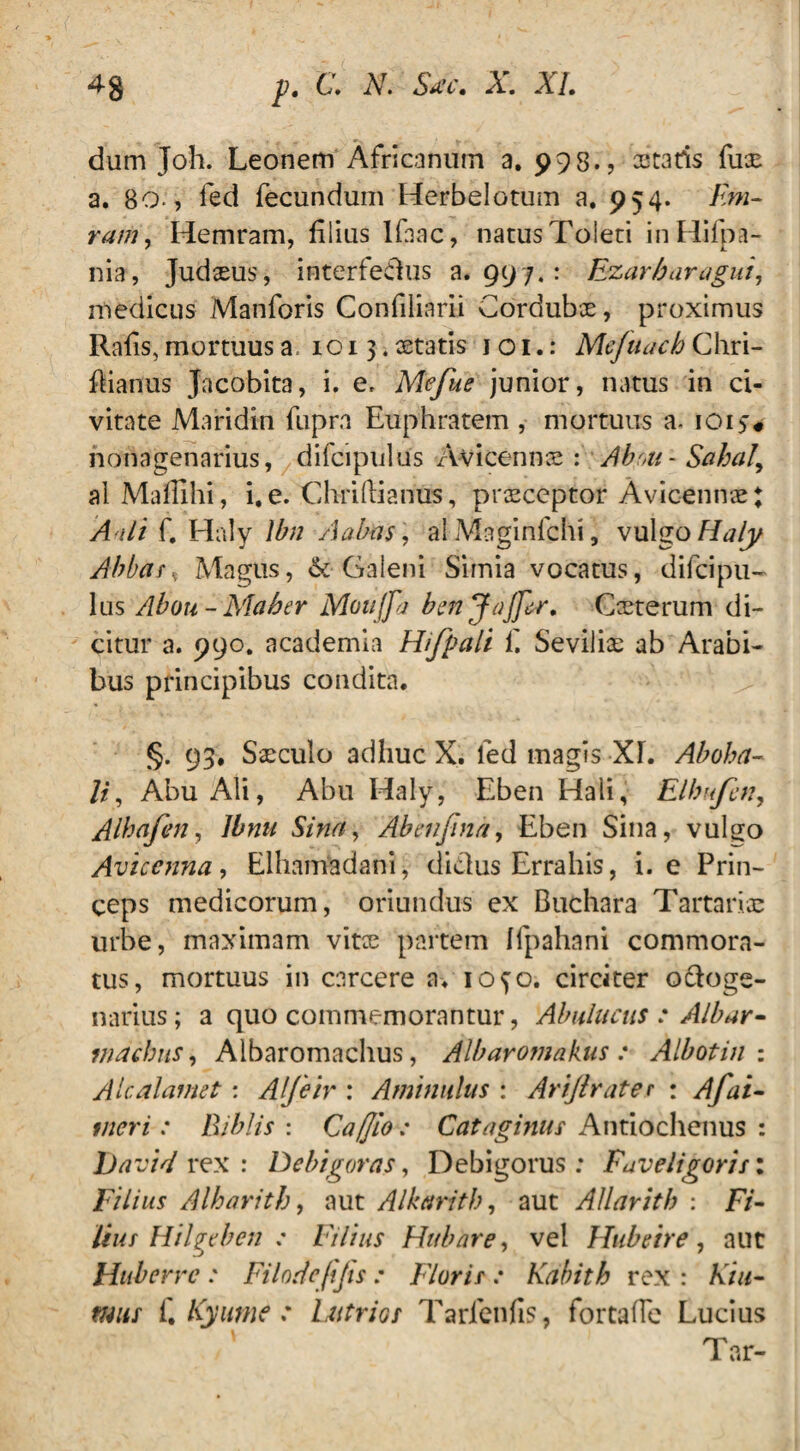 dum Joh. Leonem Africanum a. 998.? astaris fuse a. 80-, led fecundum Herbelotum a. 954. F»i- ram, Hemram, filius Ifnac, natus Toleti inHifpa- nia, Judaeus, interfedus a. 997.: Ezarbaragui, medicus Manforis Confiliarii Cordubae, proximus Rafis, mortuus a, 1013. aetatis 1 o 1.: Mefuach Chri- fiianus Jacobita, i. e, Mefue junior, natus in ci¬ vitate Maridin fupra Euphratem , mortuus a. ioi>* nonagenarius, difcipuliis Avicennce : Abr,u-Sahaly alMafilhi, i. e. Chriftianus, praeceptor Avicennae * A ali f. Haly lbn Aabas\ alMaginfchi, vulgo Haly Abbate Magus, & Galeni Simia vocatus, difeipu- lus Aboti- Maber Mottjpt bmjajjlr. Coeterum di¬ citur a. 990. academia Hifpali fi Sevilias ab Arabi¬ bus principibus condita. §. 93, Saeculo adhuc X. led magis XL Aboha- li, Abu Ali, Abu Haly, Eben Haii, Elbufcn, Albafen, Jbnti Sina, Abenfina, Eben Sina, vulgo Avicenna, Elhamadani, didlus Errahis, i. e Prin¬ ceps medicorum, oriundus ex Buchara Tartariae urbe, maximam vitae partem Ifpahani commora¬ tus, mortuus in carcere a. iofo. circiter oCoge- narius; a quo commemorantur, Abuluctis : Albar- machus, Albaromachus, Albaromakus : Albotin : Alcalamet: AIJeir : Aminulus : Arijlrater : Afai- tneri: Biblis : Caffio: Cataginus Antiochenus : David rex : Debigoras, Debigorus : Faveligoris: Filius Alharitb, aut Alkarith, aut Allaritb : Fr- liut Hilgtben : Filius Huhare, vel Hubeire, aut Haberrc : Filodefijis: Florit: Kabith rex : A7//- fi Kyutne .* Ltitrior Tarfenfis, fortafie Lucius Tar-