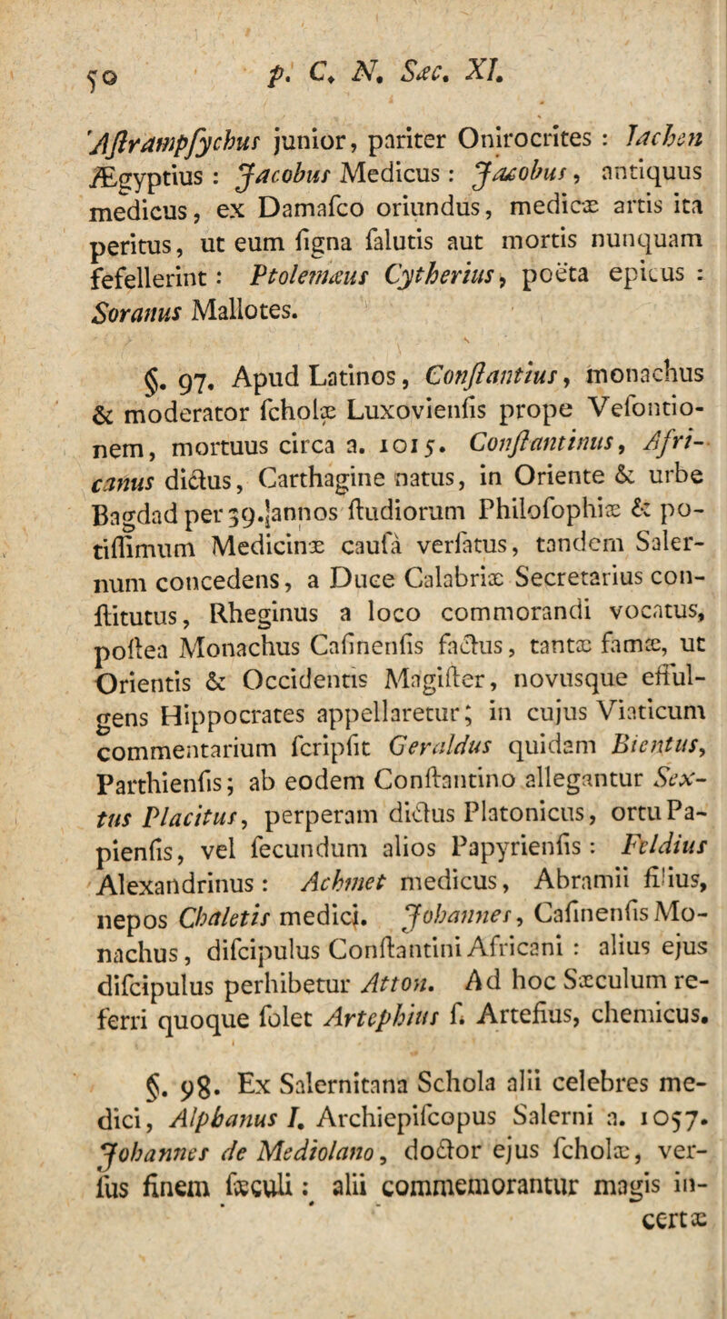 Ajlrampfychus junior, puriter Onirocrites : lacbeji yEgyptius : Jacobut Medicus: Jacobus, antiquus medicus, ex Damafco oriundus, medicos artis ita peritus, ut eum ligna falutis aut mortis nunquam fefellerint: Ptoletnaus Cytherius, poeta epicus: Soranus Mallotes. / \ , 97, Apud Latinos, Conflantius, monachus & moderator fcholx Luxovienfis prope Veiontio- nem, mortuus circa a. 1015. Conftantinus, Afri¬ canus didus, Carthagine natus, in Oriente & urbe Bagdad per 394annos dudiorum Philofophix £*: po- tiflimum Medicinx caufa verlatus, tandem Saler¬ num concedens, a Duce Calabrix Secretarius con- ditutus, Rheginus a loco commorandi vocatus, pollea Monachus Calinenlis fadus, tantx famce, ut Orientis & Occidentis Magifter, novusque ettul- gens Hippocrates appellaretur; in cujus Viaticum commentarium fcripfit Geraldus quidam Bientus, Parthienfis; ab eodem Conftantino allegantur Sex¬ tus Placitus, perperam didus Platonicus, ortuPa- pienfis, vel fecundum alios Papyrienfis: Fcldius Alexandrinus: Achmet medicus, Abramii filius, nepos Chaletis medici. J oh annes, Cafinenfis Mo¬ nachus, difcipulus Conliantini Africani : alius ejus difcipulus perhibetur Atton. Ad hoc Sxculum re¬ ferri quoque folet Artephitts fi Arteiius, chemicus. §. 98. Ex Salernitana Schola alii celebres me¬ dici, Alpbanus I. Archiepifcopus Salerni a. 1057. Johannes de Mediolano, dodor ejus fcholx, ver¬ ius finem feculi: alii commemorantur magis in¬ certe