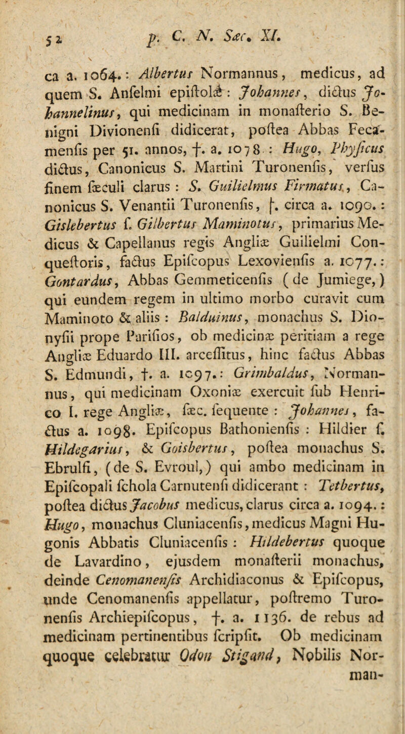 ca a. 1064.: Albertus Normarmus, medicus, ad quem S. Anfelmi epiftol^: Johannes, dirius Jg- hanneltniif, qui medicinam in monaflerio S. Be¬ nigni Divionenfi didicerat, poftea Abbas Feca- menfis per 51. annos, f. a. 1078 : Hugo, Pbyjicus didus, Canonicus S. Martini Turonenfis, verius finem feeuli clarus: S, Guiliclmus Firmatus., Ca¬ nonicus S. Venantii Turonenfis, (-. circa a* 1090.: Giskbertus £ Gilbertus Maminotus, primarius Me¬ dicus & Capellanus regis Anglii Guilielmi Con- queftoris, fadus Epifcopus Lexovienfis a. 1077.: Gontardus, Abbas Gemmeticenfis (de Jumiege,) qui eundem regem in ultimo morbo curavit cum Maminoto & aliis : Balduinus, monachus S. Dio- nyfii prope Parifios, ob medicinas peritiam a rege Anglias Eduardo III. arceflitus, hinc fadus Abbas S. Edmundi, f. a. 1097.: Grtmbaldus, Norman- nus, qui medicinam Oxonix exercuit fub Henri- co I. rege Anglix, fxc. fequente : Johannes, fa¬ dus a. 109S. Epifcopus Bathonienfis : Hildier f Hildegarius, & Goisbertus, poftea monachus S. Ebrulfi, (de S. Evroul,) qui ambo medicinam in Epifcopali fchola Carnutenfi didicerant : Tetbertus, poftea didus Jacobus medicus, clarus circa a. 1094.: Hugo, monachus Cluniacenfis,medicus Magni Hu- gonis Abbatis Cluniacenfis: Hildebertus quoque de Lavardino, ejusdem monafterii monachus, deinde Cenomanenfes Archidiaconus & Epifcopus, unde Cenomanenfis appellatur, poftremo d’uro- nenfis Archiepilcopus, f. a. 1136. de rebus ad medicinam pertinentibus fcripfit. Ob medicinam quoque celebratur Odou Stigand, Nobilis Nor-