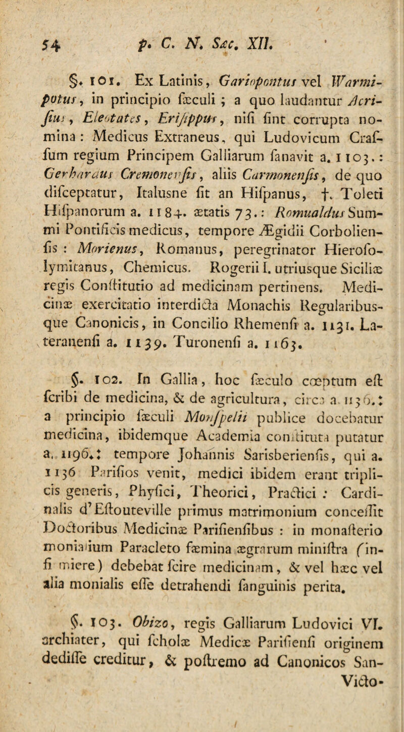 §♦101. Ex Latinis, Gariopoutus vel Warmi- pvtuy, in principio foculi ; a quo laudantur Acri- fini, Eleotates, Erijippm, nifi fine corrupta no¬ mina: xMcdicus Extraneus, qui Ludovicum Craf- fum regium Principem Galliarum fanavit a. 1103.: Gerharaua Cremonevfis, aliis Carmonenjis, de quo clifceptatur, Italusne fit an Hifpanus, f, Toleti Hifpanorum a. 1184- aetatis 73.: Romualdus Sum¬ mi Pontificis medicus, tempore d£gidii Corbolien- fis : Morienus, Romanus, peregrinator Hierofo- lymitanus, Chemicus. Rogerii I, utriusque Siciliae regis Conftitutio ad medicinam pertinens. Medi¬ cinas exercitatio interdida Monachis Regularibus- que Canonicis, in Concilio Rhemenfi a. 1131. La- vteranenfi a. 1139. Turonenfi a. 1163. §. T02. fn Gallia, hoc foculo coeptum eft feribi de medicina, & de agricultura, circa a 1136.: a principio foculi Movjpelii publice docebatur medicina, ibidemque Academia comtituta putatur a, 11964\ tempore Johannis Sarisberienfis, qui a. 1136 Parifios venit, medici ibidem erant tripli¬ cis generis, Phyiici, Theorici, Pradici : Cardi¬ nalis d’Eflouteville primus matrimonium concedit Dodoribus Medicinae Parifienfibus : in monaflerio moniaiium Paracleto fomina asgrnrum miniftra f in¬ ii miere) debebat fcire medicinam, & vel hxc vel alia monialis efle detrahendi fanguinis perita. §• 103. Obizo, regis Galliarum Ludovici VL archiater, qui fcholx Medicx Parifienfi originem dedifle creditur, & poftremo ad Canonicos San- Vido-