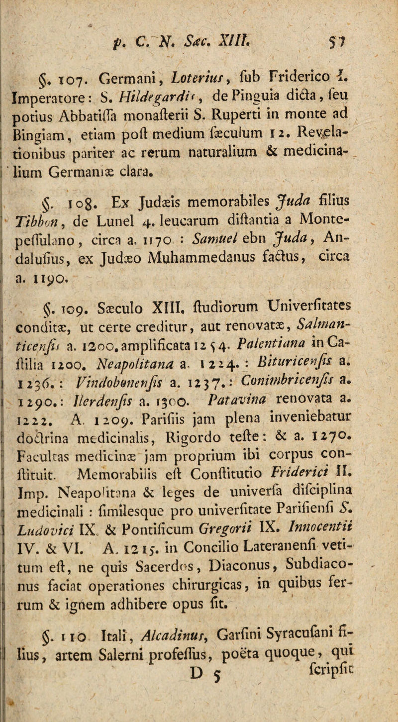 §♦ 107. Germani, Loteriur, fub Friderico l. Imperatore: S. Hildegardi<, de Pinguia dida, leu ! potius Abbatifia monafterii S. Ruperti in monte ad i Bingiam, etiam poli medium faeculum 12. Pvevela- 1 tionibus pariter ac rerum naturalium & medicina- 1 lium Germaniae clara, §. 108. Ex Judaeis memorabiles Jnda filius Tibbon, de Lunel 4. leucarum diftantia a Monte- peffulano, circa a, 1170 •* Samuel ebn Juda, An- I dalufius, ex Judaeo Muhammedanus fadus, circa a. 1190. . §. 109. Saeculo XIII, {ludiorum Univerfitates : conditae, ut certe creditur, aut renovatae, Salman- t! ticenfis a. 1200,amplificata 12 54. Palentiana inCa- fiilia 1200, Neapolitana a* 1224. : Bituricenjts a. l 1236.: Vindobanenfis a. 1237«: Conimbricenjis a. j 1290,: llerdenfis a. 1300* Patavina renovata a, 1222. A. 1209, Parifiis jam plena inveniebatur i; dodrina medicinalis, Rigordo tefte: & a. 1270, Facultas medicinae jam proprium ibi corpus con¬ ii ilituit. Memorabilis eft Conllitutio Friderict II, i Imp. Neapolitana & leges de univerfa difciplina 1 medicinali : fimilesque pro univerfitate Parifienfi S, 1 Ludovici IX. & Pontificum Gregorii IX. Innocentii j IV. & VI. A. 12 15. in Concilio Lateranenfi veti- I tum eft, ne quis Sacerdos, Diaconus, Subdiaco- j nus faciat operationes chirurgicas, in quibus fer- 1 rum & ignem adhibere opus fit. §. IIO Itali, AIcadinus, Garfini Syracufeni fi¬ li Ilus. artem Salerni profeflus, poeta quoque, qui D 5 fcnpfic