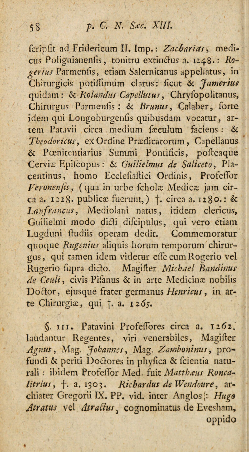 fcripfit ad Fridericum II. Imp.: Zacbarias\ medi- cits Polignianenfis, tonitru extindus a. 1248.: Ro- gerius Pnrmenfis, etiam Salernitanus appellatus, in Chirurgicis potidimum clarus: ficut & Jamerius quidam: & Rolandus Capellutus, Chryfopolitanus, Chirurgus Parmenlis : & Brunus, Calaber, forte idem qui Longoburgenfis quibusdam vocatur, ar¬ tem Patavii circa medium fxculum faciens : & Theodoricus, ex Ordine Praedicatorum, Capellanus & P oeni te 11 darius Summi Pontificis, pofteaque Cervix Epifcopus: & Guilielmus de Saliceto, Pla¬ centinus, homo Ecclefiaflici Ordinis, Profelfor Veronenjis, (qua in urbe fcholae Medicae jam cir¬ ca a. 1228» publicae fuerunt,) circa a. ngo.: & Lanfrancas, Mediolani natus, itidem clericus, Guilielmi modo didi difeipuius, qui vero etiam Lugduni ftudiis operam dedit. Commemoratur quoque Rugemus aliquis horum temporum chirur¬ gus, qui tamen idem videtur e fle cum Ro^erio vel Rugerio fupra dido. Magifter Michael Bandinus dc Ceuli, civis Pifanus & in arte Medicinx nobilis Dodor, ejusque frater germanus Henricus, in ar¬ te Chirurgix, qui j. a. iz6$. §. 111 ♦ Patavini Profeflores circa a. 1262. laudantur Regentes, viri venerabiles, Magifter Agnus, Mag. Jobannes, Mag. Zamboninus, pro¬ fundi & periti Dodores in phyfica & fcientia natu¬ rali : ibidem Profelfor Med, fuit Matthaus Ronca- litrius, f. a. 1303. Richardus de Wendoure, ar¬ chiater Gregorii IX. PP. vid. inter Anglos|: Hugo Aratus vel Atratius 3 cognominatus de Evesham, oppido