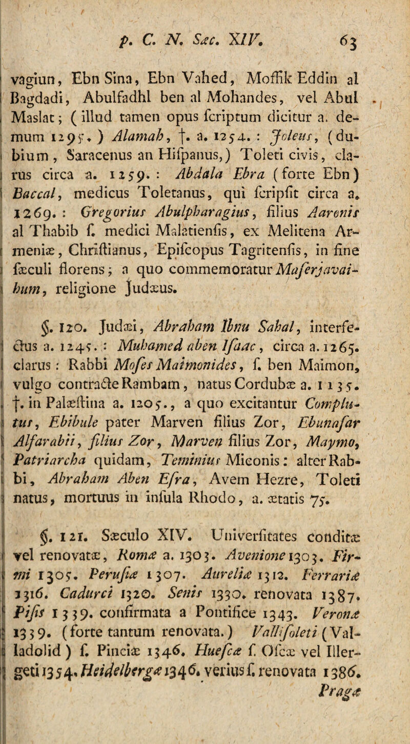 1 vagiun, Ebn Sina, Ebn VahecI, MofKk Eddin al | Bagdadi, Abulfadhl ben al Mohandes, vel xA*bul . i Maslat; ( illud tamen opus fcriptum dicitur a. de¬ mum 1295:. ) Alamah, f. a. 1254. : Joleus, (du- 1 bium, Saracenus an Hifpanus,) Toleti civis, cla- j rus circa a. 1159. : Abdala Ebra (forte Ebn) ( Baccal, medicus Toletanus, qui fcripfit circa a„ I2 6g. : Gregoriur Abulpharagius, filius Aarunis al Thabib f. medici Malatienfis, ex Melitena Ar- f menfo, Chriftianus, Epifcopus Tagritenfis, in fine foculi florens; a quo commemoraturMaferjavai^ f bum, religione Judxus. §. 120. Judaei, Abrabam Ibm Sabal, interfe- j dus a. 1249. : Mubamed ab en Jfaac, cirGaa.1265. 1 clarus: Rabbi Mofei Maimonides, f. ben Maimon, 1 vulgo contrade Rambam, natus Corduba a, iik. J f. in Pafoflina a. 1205., a quo excitantur Complu- 1 tui, Ebibule pater Marven filius Zor, Ebunafar \ Alfarabii, fdiur Zor, Marven filius Zor, Maymo, j Patriarcha quidam, Teminiur Miconis: alter Rab¬ bi, Abrabam Aben Efra, Avem Hezre, Toleti i natus, mortuus in infula Rhodo, a. cetatis 75-. I  { » f* ,W ) I V ' ' . . • « 1 ' A ■ • . I . ♦ I >.» . f i. . ” _ \ ' . J < 121« Siculo XIV. Univerfitates condit® 1 vel renovatae, Roma a. 1303. Avenione 1305. F/r- «w 1305:. Perujia 1307. Aurelia 1312. Ferrarid 3316. Cadurci 1320. &»// 1330. renovata 1387» Pifa I339. confirmata a Pontifice 1343. Veroni ; 13 3 9. (forte tantum renovata.) VaUifoleti (Val- i ladolid) f. Pincfo 1346. Huefca f Ofcx vel Iller- 1 gztii35^.fieidtlbtr£*i3H& verius f. renovata 138& Pragit