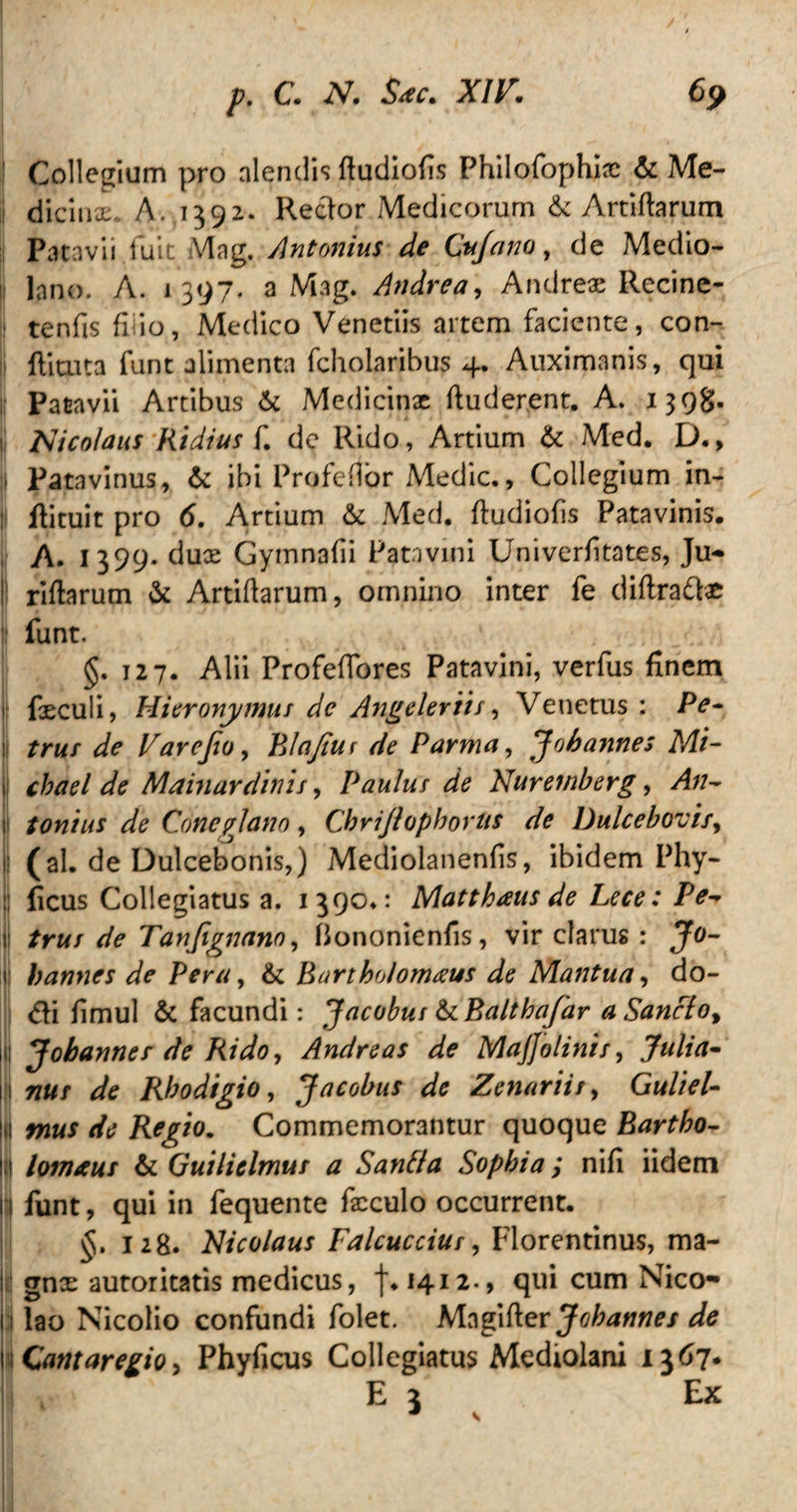 Collegium pro alendis ftudiofis Philofophix & Me- | dicinx. A. 1392* Rector Medicorum & Artiflarum Patavii fuit Mag. Antonius de Cuja no, de Medio¬ lano. A. 1397. a Mag. Andrea, Andrex Recine- tenfisfi io, Medico Venetiis artem faciente, con- ftituta funt alimenta fchoiaribus 4. Auximanis, qui Patavii Artibus & Medicinae ftuderent. A. 13981« ij Nicolaus Rtdius f. de Rido, Artium & Med. D., j| Patavinus, & ibi Pro fellor Medie., Collegium in¬ ii flituit pro 6. Artium & Med. ftudiofis Patavinis. A. I399* dux Gymnafii Patavini Univerfitates, Ju- I! riftarum & Artiftarum, omnino inter fe diftra&x | funt. §. 127. Alii Profefiores Patavini, verfus finem i| fieculi, Hieronymus de Angeleriis, Venetus : Pe¬ li trus de Varejio, Blajiur de Parma, Joh annes Mi- 1 */w/ Mainurdinis, Paulus de Nuremberg, >4/7- 1 tontus de Coneano , Chrijlophorus de Dulcebovis, f (ai- de Dulcebonis,) Mediolanenfis, ibidem Phy- ficus Collegiatus a. 1390.: Matthaus de Lece: Pe* ij trus de Tanjignano, flononienfis, vir clarus : Jo- 1 hannes de Pera, & Bartholomaus de Mantua, do- <fti fimul & facundi: Jacobus &BalthaJ'ar a Sancto* ij Johannes de Rido, Andre as de Majfolinis, Julia- (177«/“ Rhodigio, Jacobus de Zenariis, GulieU I Regio. Commemorantur quoque Bartho- jit lomaus & Guilielmus a Sanf/a Sophia; nifi iidem |:| funt, qui in fequente fxculo occurrent. §. 128. Nicolaus Falcuccius, Florentinus, ma¬ li gnx autoritatis medicus, f. 1412., qui cum Nico- i lao Nicolio confundi folet. bAzpfev Jobannes de Cantaregio, Phyficus Collegiatus Mediolani 1367. L E 3 Ex