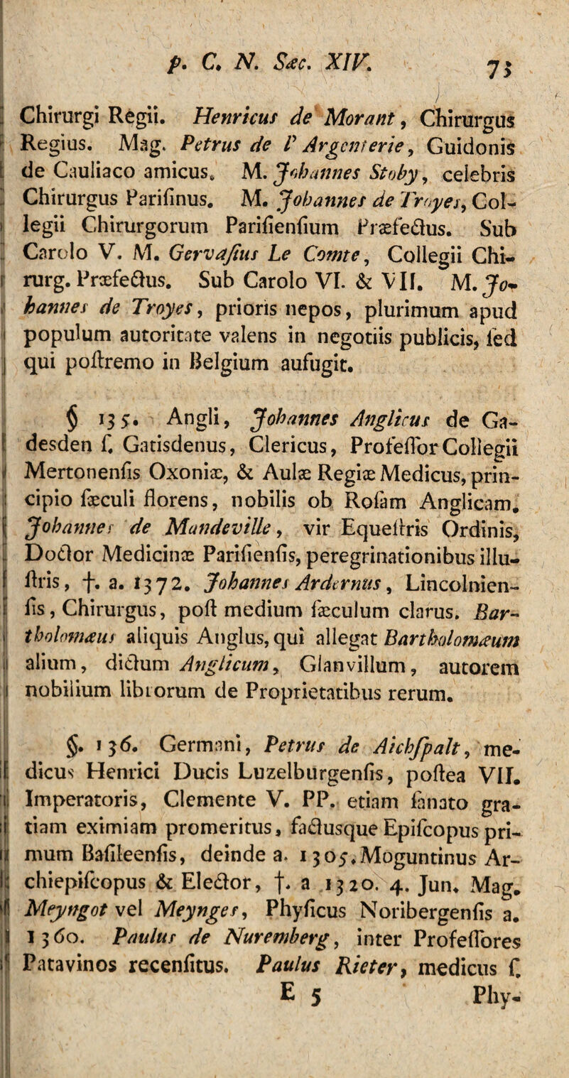 7* ; Chirurgi Regii. Hernicus de Morant, Chirurgus Regius. Mag. Petrus de V Argcmerie y Guidonis ! de Cauliaco amicus. M. J oh annes Stoby, celebris Chirurgus Parifinus. M. Johannes de Troyes, Coi- i legii Chirurgorum Parifienfium Prsefedus. Sub Carolo V. M. Gervafius Le Comte, Collegii Chi- r rurg. Prcefedus. Sub Carolo VI. & VII. M.Jo~ hannes de Troyes, prioris nepos, plurimum apud i populum autoricate valens in negotiis publicis, ied j qui poflremo in Belgium aufugit. § 135. Angli, J oh annes Angltcus de Ga- desden f. Gatisdenus, Clericus, ProfefTorCollegii J Mertonenfis Oxoniae, & Aulae Regiae Medicus, prin¬ cipio fxculi florens, nobilis ob Rofam Anglicam. Jobamiei de Mandeville, vir Equeflris Ordinis, Dodor Medicinae Pariflenfls, peregrinationibus illu- f flris, f. a. 1372. Johannes Ardernus, Lincolnien- fls, Chirurgus, poft medium faeculum clarus. Bar- i' tholomaus aliquis Anglus, qui allegat Bartholorneum 1 alium, didum A>iglicumy Glanvillum, autorem 1 nobilium librorum de Proprietatibus rerum. §. 136. Germani, Petrus de Aichfpalt, me- it dicus Henrici Ducis Luzelburgenfis, poflea VII. ii Imperatoris, Clemente V. PP. etiam fanato gra- ;i tiam eximiam promeritus, fadusque Epifcopus pri- \t mum Baflleenfls, deinde a. 1305.Moguntinus Ar¬ ii! chiepifcopus & Eledor, a 1320. 4. Jun, Mag. »(! Meyngot vq 1 Meynges, Phyficus Noribergenfls a. || 1360. Paulus de Nuremberg, inter Profeflores Patavinos recenfitus. Paulus Rieter, medicus C