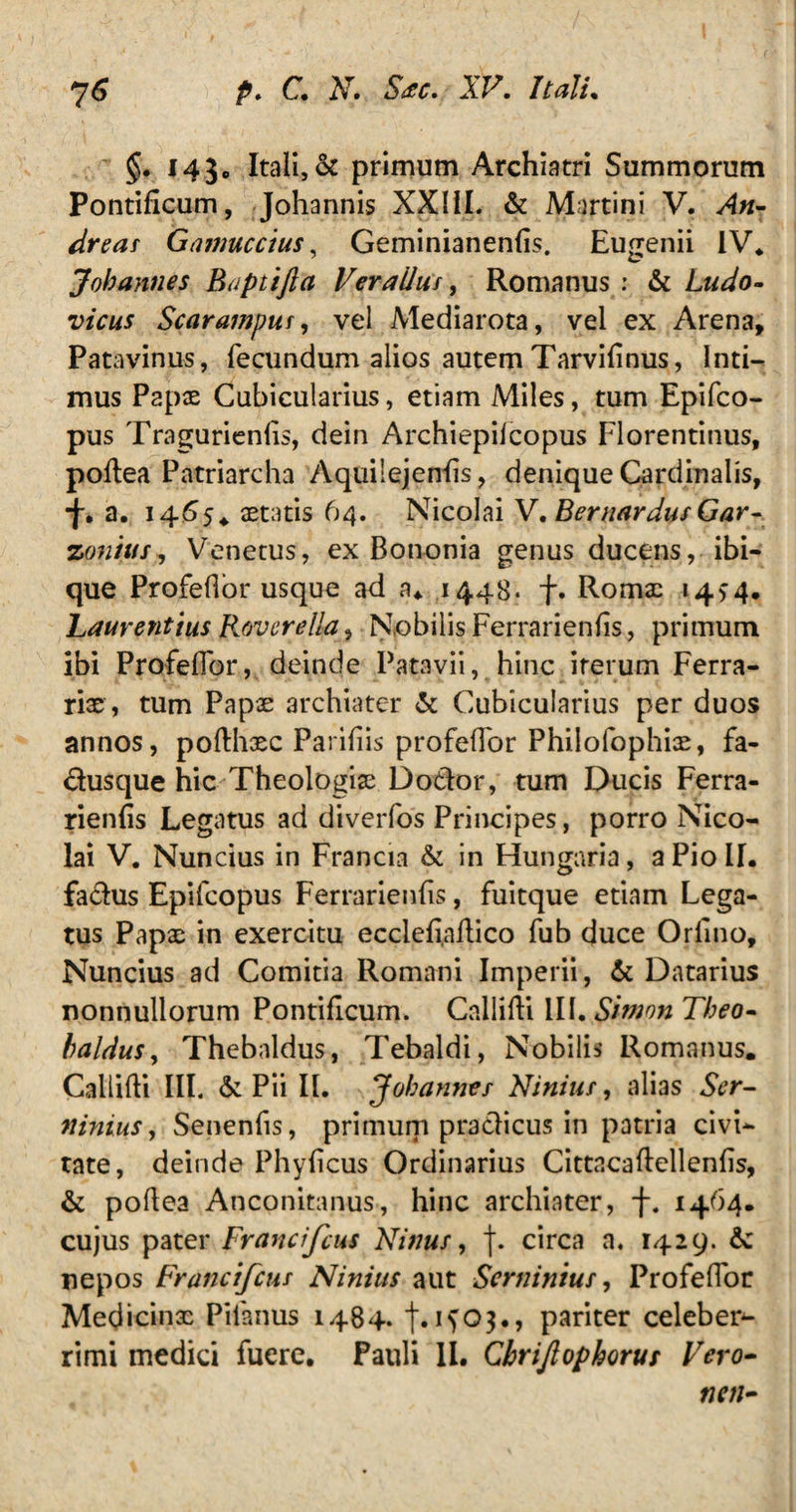 §. 143. Itali, & primum Archiatri Summorum Pontificum, Johannis XXIiL & Martin i V. An- dreas Gamuccius, Geminianenfis. Eugenii IV* Johannes Buptifta Verailus, Romanus : & Ludo- vicus Scarampuf, vel Mediarota, vel ex Arena, Patavinus, fecundum alios autem Tarvifinus, Inti¬ mus Papx Cubicularius, etiam Miles, tum Epifco- pus Tragurienfis, dein Archiepilcopus Florentinus, pofiea Patriarcha Aquilejenfis, denique Cardinalis, •f. a. 1465.. aetatis 64. Nicolai V. Bernardus Gar- zonitts, Venetus, ex Bononia genus ducens, ibi- que Profefior usque ad a* 1448. f. Romae 14>4. Laurentius Roverella, Nobilis Ferrarienfis, primum ibi Profefior, deinde Patavii, hinc iterum Ferra¬ rias, tum Papae archiater & Cubicularius per duos annos, pofthxc Parifiis profefior Philolophix, fa- dusque hic Theologiae Dodor, tum Ducis Ferra¬ rienfis Legatus ad diverfos Principes, porro Nico¬ lai V. Nuncius in Francia & in Hungaria, a Pio II. fadus Epifcopus Ferrarienfis, fuitque etiam Lega¬ tus Papae in exercitu ecclefi.aftico fub duce Orfino, Nuncius ad Comitia Romani Imperii, & Datarius nonnullorum Pontificum. Callifti III. Simon Theo- baldus, Thebaldus, Tebaldi, Nobilis Romanus. Callifti III. & Pii II. Johannes Ninius, alias Ser- ninius, Senenfis, primum pradicus in patria civi¬ tate, deinde Phyficus Ordinarius Cittncafiellenfis, & pofiea Anconitanus, hinc archiater, f. 1464. cujus pater Francifcus Ninus, j. circa a, 1429. 6c nepos Francifcus Ninius aut Sernintus, Profefior Medicinx Pilanus 1484. f. 1^03., pariter celeber¬ rimi medici fuere. Pauli II. Cbrijlophorus Vero- nen-