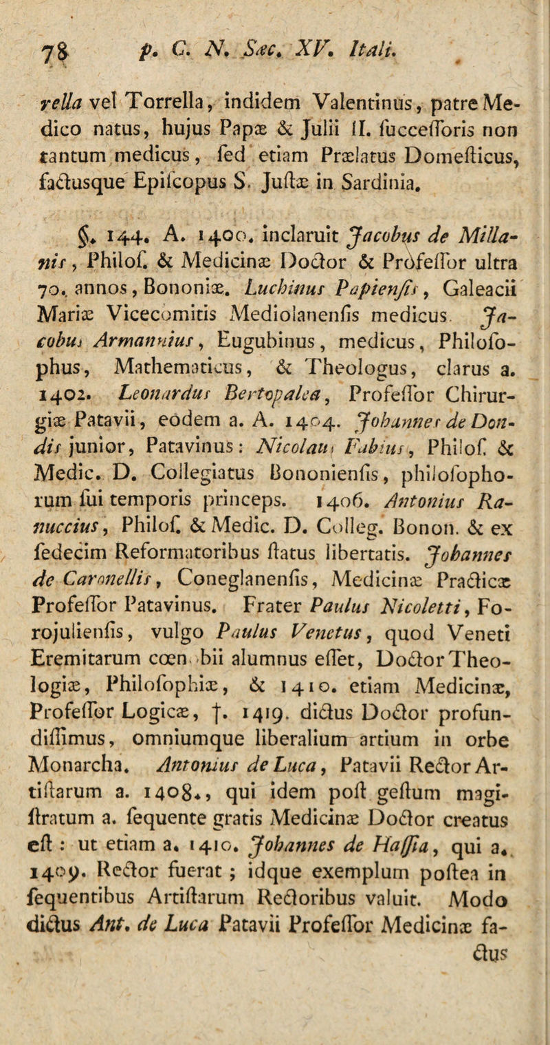 reUaveI Torrella, indidem Vaientinus, patre Me¬ dico natus, hujus Papas & Julii II. fuccefforis non tantum medicus, fed etiam Praelatus Domedicus, fadusque Epifcopus S. Judx in Sardinia. §♦ 144. A. 1400. inclaruit Jacobus de Milla- nif, Philof. & Medicinas Dodor & Profedbr ultra 70.. annos, Bononiae. Luchinus Papienjis, Galeacii Mariae Vicecomitis Medioianends medicus Ja- cobiii Armannius, Eugubinus, medicus, Philofo- phus, Mathematicus, & Theologus, clarus a. 1402. Leonardus Bertopalca, Profedor Chirur¬ giae Patavii, eodem a. A. 1404. Jobannes de Don- dis junior, Patavinus: Nicolaum Fabius, Philof & Medie. D. Collegiatus Bononiends, philofopho- rum lui temporis princeps. 1406. Antonius Ra- nuccius, Philof & Medie. D. Colleg. Bonoii. & ex fedecim Reformatoribus datus libertatis. Jobannes de Car anellis, Coneglanends, Medicinae Pradicx ProfelTor Patavinus. Frater Paulus Nicoletti, Fo- rojulienfis, vulgo Paulus Venetus, quod Veneti Eremitarum coen bii alumnus edet, DodorTheo¬ logias, Philo fophix, & 1410. etiam Medicinx, Profedbr Logicx, J. 1419. didus Dodor profun- dillimus, omniumque liberalium artium in orbe Monarcha. Antornus de Luca, Patavii RedorAr- tidarum a. 14084, qui idem pod gedum magi- llratum a. fequente gratis Medicinx Dodor creatus ed : ut etiam a. 1410. Johannes de Hafia, qui a* 1409. Pedor fuerat; idque exemplum podea in fequentibus Artidarum Redoribus valuit. Modo didus Ant, de Luca Patavii Profedbr Medicinx fa- dus