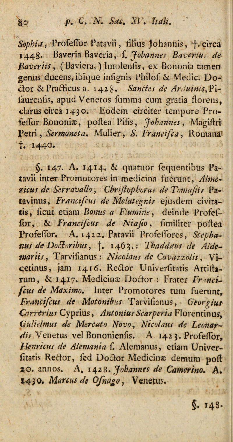 Sophia, ProfefTor Patavii, filius Johannis, f. circa 1448. Baveria Baveria, f. Johannes Baverim de Baveriis, ( Baviera,) Imolenfis, ex Bononia tamen genus ducens, ibique infignis Philof & Medie. Do- btor &Pradicusa. 1428* Saucier de Arduinif, Pi- faurenfis, apud Venetos fiimma cum gratia florens, clarus circa 1430. Eodem circiter tempore Pro- feflor Bononix, poflea Pilis, Johannes, Magiflri Petri, Sermoneta. Mulier, S. Franeifca, Romana t. 1440. §. 147. A. 1414. & quatuor fequentibus Pa¬ tavii inter Promotores in medicina fuerunt, Alme- ricur de Serravallo, Chrijlophorus de Tamafiis Pa¬ tavinus, Francifcus de Melategnis ejusdem civita¬ tis, ficut etiam Bonus a Flumine, deinde Profef- for, & Francifcus de Ai ajio, fimiliter poflea Profeflor. A. 1422. Patavii Profeflores, Stepha- nus de Docforibus, f. 1463*: Thaddans de Alde~ viariir, Tarvifianus : Nicolaus de Cavazzolis, Vi- cetinus, jam 1416, Re&or Univerfitatis Artifla- rum, & 1417. Medicinx Dodlor : Frater Frmci- fcus de Maximo. Inter Promotores tum fuerunt, Francifcus de Molonibus Tarvifianus, Geovgius Car verius Cyprius, Antonius Scarp cri a Florentinus, Gulielmus de Mercato Novoy Nicolaus de Leonar- dis Venetus vel Bononienfis. A 142 3. Profeflor, Hernicus de Alemania f. Alemanus, etiam Univer¬ fitatis Re&or, fed Do&or Medicinx demum polt 20. annos. A, 1428. Johannes de Camerino. A. 1430. Marcus de Qfnago > Venetus. §. »48-