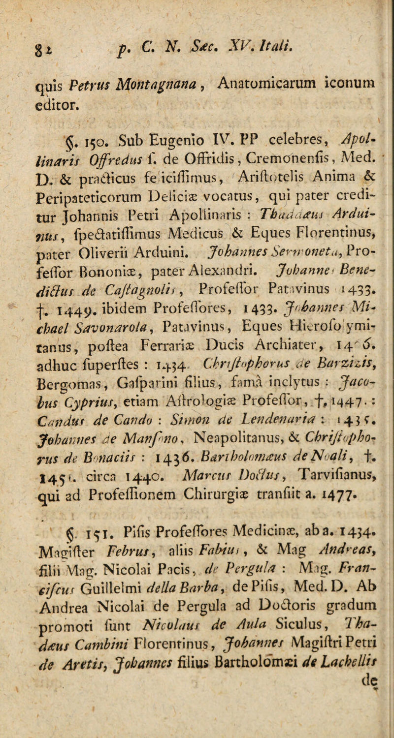 § t p. C. N. Sac. XV. Itali. quis Petrus Montagnana , Anatomicarum iconum editor. §♦ 150. Sub Eugenio IV. PP celebres, Apol¬ linaris Offredus f. de Offridis, Cremonenfis, Med. D. & pradicus fe''iciflimus, J Ariftotelis Anima & Peripateticorum Delicis vocatus, qui pater credi¬ tur Johannis Petri Apollinaris : Tbaddaiu Ardui- 7lus, fpedatiflimus Medicus & Eques Florentinus, pater Oliverii Arduini. Jobannes Sertroneta, Pro- feffor Bononix, pater Alexandri. Juhanw'Bene¬ dicius dc Cajtagnolii, Profefior Patavinus 1433* -j-. 1449. ibidem Profeflores, 1433. Jobarmes Mi- chael Savonaro/a, Patavinus, Eques Hkrofo ymi- tanus, pofiea Perraris Ducis Archiater, 14'<5. adhuc fuperftes : 1434 Chrijiopborus de Barzizis, Bergomas, Gafparini filius, fama inclytus: Jacu¬ lus Cyprius, etiam Afiroiogis Profefior, f, 1447. : Candur de Cati do : Simon de Len denaria : 1 4? c. Jobannes de Manf no, Neapolitanus, & Cbrijtvpho- ^ Bonaciis : 1436. Bartholomaus deNoali, f. I450 circa 1440. Marcus Doflas, Tarvifianus, qui ad Profefiionem Chirurgis tranfiit a. 1477. 151. Pifis Profefiores Medicinae, ab a. 1434* Ma ei fi er Februs, aliis Fabim , & Mag Andreas, filii Mag. Nicolai Pacis, r/V Pergula : Mag. Fran- cifcus Guillelmi della Barbay de Pifis, Med. D. Ab Andrea Nicolai de Pergula ad Dodoris gradum promoti funt Nicolaus de Aula Siculus, 7ha- daus Cambini Florentinus, Jobannes MagiftriPetri de Aretis, Jobannes filius Bartholomxi Lac bellis