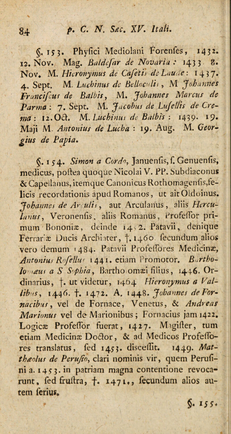 §,153. Phyfici Mediolani forenfes, 1432. 12. Nov. Mag. Baldefar de Novaria : 1433 8. Nov. M. Hieronymus de CafeXh de Laude: 1437. 4, Sept. M. Lucbinus de Betlaculii, M J oh annes Francifcus de Balbis, M» J oh annes Marcus de Parma : 7. Sept. M. Jacobus de Lujellis de Cre¬ ma: 12. Od. M. Lucbinus de Balbis : 1439. 19* Maji M. Antonius de Lucba : 19. Aug. M. Geor- gtus de Papia. §.154. Simon a Cordo, Januenfis, f. Genuenfis, medicas, pofte.a quoque Nicolai V. PP. bubdiaconus &Capeilanus,itemque Canonicus Rothomagenfis, fe¬ licis recordationis apud Romanos, ut aitOUloinus. Jobdnnes de Arcuitt, aut Arculanus, aliis Hercu¬ lanus , Veronenfis. aliis Romanus, Profeffor pri¬ mum Bononiae, deinde 14«, 2. Patavii, denique Ferrarae Ducis Archiater, % 1460 fecundum alios vero demum «484. Patavii Pro fello res Medicinae, Antonius Rofelium 1441. etiam Promotor. Burtbo- lo >auf a S Sophia, Bnrthoomsd filius, 1446. Or¬ dinarius, f. ut videtur, 1464 Hieronymus a Val¬ libus, 1446. f. 1472. A. 1448. Jobannes de For¬ nacibus , vel de Fornace, Venetus, & Atidreas Marianus vel de Marionibus; Fornacius jam 1422. Logicae ProfefTor fuerat, 1427. Migifter, tum etiam Medicinae Dodor, & ad Medicos Profeflo- res translatus, fed 1453. discedit. 1449. Mat- thaolus de Perufio, clari nominis vir, quem Perufi- ni a. 14^3. in patriam magna contentione revoca¬ runt, fed fruftra, f. 147 u, fecundum alios au¬ tem ferius. f §• ISS'