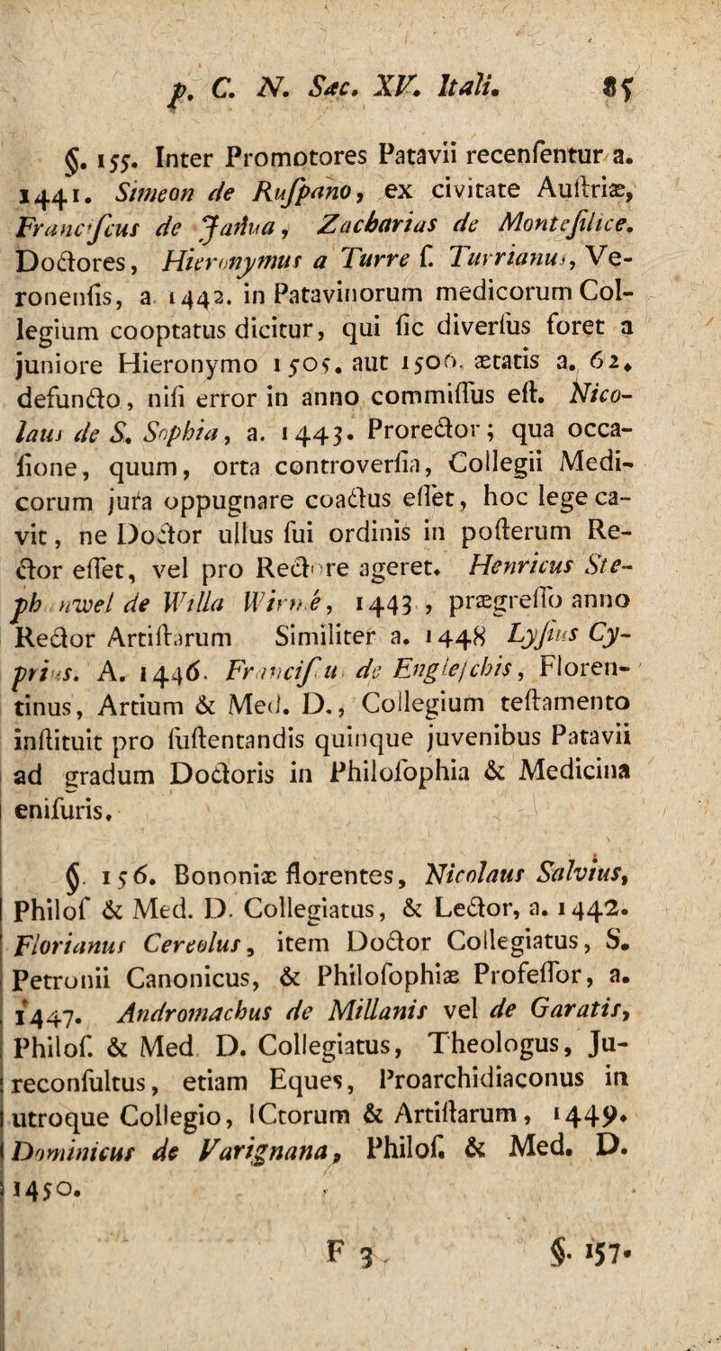 §. 155. Inter Promotores Patavii recenfentur a. 1441. Simeon de Rufpano, ex civitate Auifrix, Francifcut de Jariua, Zacbarius de Montcfihce. Dodores, Hieronymus a Turre C Tuvrianu-, Vc- ronenfis, a 1442. in Patavinorum medicorum Col¬ legium cooptatus dicitur, qui fic diverfus foret a juniore Hieronymo 1505, aut 1506, astatis a. 62* defundo, nifi error in anno commiffus eft. Nico- lam de S. Sophia, a. 1443. Proredor; qua occa- fione, quum, orta controverlia, Collegii Medi¬ corum ju^a oppugnare coadus effet, hoc lege ca¬ vit , ne Dodor ullus fui ordinis in pofterum Re- dor effet, vel pro Redire ageret* Henrieus St e- ph nwel de Willa Wirn e, 1443? prxgreffo anno Redor Artiftarum Similiter a. 1448 Lyjtus Cy¬ prius. A. 1446. Fr irscif u de Englejcbis, Floren¬ tinus, Artium & Med. D., Collegium teftamento inflituit pro fuftentandis quinque juvenibus Patavii ad gradum Dodoris in Philofophia & Medicina ! enifuris* § 156. Bononix florentes, Nicolaus Salvius, Philof & Med. D. Collegiatus, & Ledor, a. 1442. Flor i anus Cereolus, item Dodor Collegiatus, S* Petronii Canonicus, & Philofophix Profeffor, a. 1447. Andromachus de Millanis vel de Garatis, , Philof. & Med D. Collegiatus, Theologus, Ju- ! reconfultus, etiam Eques, Proarchidiaconus in j utroque Collegio, iCtorum & Artiflarum, 144p. i Dominicus de Varignana, Philok & Med. D. 3 1450. r