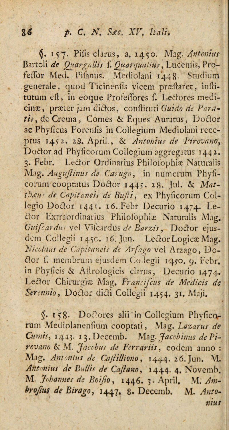 1^7. Pilis clarus, a. 1450. Mag. Antonius Bartoli de Quargallis f. Quarqualius, Lucenlis, Pro- feffor Med. Pilanus. Mediolani 1*448 Studium generale, quod Ticinenfis vicem proeliaret, infbi- tutum eft, in eoque ProfelTores f* Ledores medi¬ cinae, praeter jam didos, conliituti Guido de Para¬ tis ^ de Crema, Comes & Eques Auratus, Dodor ac Phylleus Forenlis in Collegium Mediolani rece¬ ptus 14^2. 28. Aprii., & Antonius de Pirovano, Dodor ad Phylleorum Collegium aggregatus 1442. 3. Febr. Ledor Ordinarius Philoiophix Naturalis Mag. Auguftinus de Carugn, in numerum Phyll¬ eorum cooptatus Dodor 1449. 28. Jul. & Mat- ibau* de Capitaneis de Bufti, ex Phylleorum Col¬ legio Dodor 1441. 16. Febr Decurio 1474. Le¬ dor Extraordinarius Philoibphioe Naturalis Mag. Guifcardu' vel Vifcardus de Barzis, Dodor ejus¬ dem Collegii 1450. 16. Jun. Ledor Logicae Mag. Nicolaus de Capita ne is de Arfngo vel Arzago, Do¬ dor f. membrum ejusdem Coilegii 1450. 9. Febr. in Phylleis & Aftrologicis clarus, Decurio 1474. Ledor Chirurgiae Mag* Francifcus de Medicis de Serennio, Dodor didi Collegii 1454. 31. Maji. §. 158* Dodores alii in Collegium Phyllea¬ rum Mediolanenlium cooptati, Mag. Lazarus de Cumis, 1443. 13. Decemb. Mag. Jaccbinus de Pi- rovano & M. Jacobus de Ferrariis, eodem anno : Mag. Antonius de Caji illi ono, 1444. 26. Jun. M. Antonius de Bullis de Qaflano, 1444, 4. Novemb. M. Joh annes de Bo/Jio, 1446. 3. Aprii, M. Am- brojius de Birago, 1447, 8* Decemb. M. Anto¬ nius