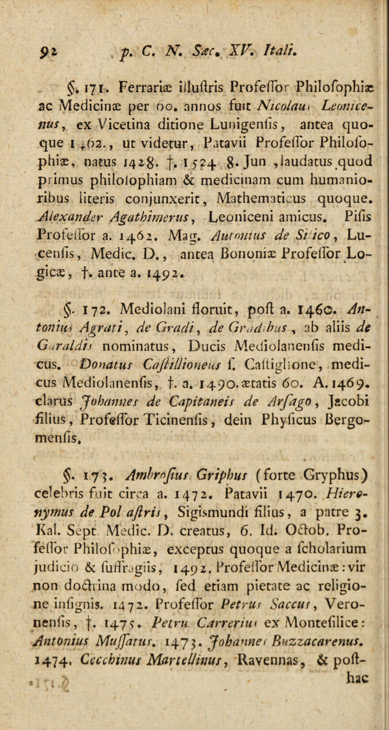 §. 171. Ferrariae iiluflris ProfelTor Philofophiae ac Medicinae per 00. annos fuit Nicolau> Leonice- nus, ex Vicetina ditione Lunigenfis, antea quo¬ que 1^.62., ut videtur, Patavii Profeflor Philofo- phiae, natus 1428* 1524 8«Jun ,laudatus quod primus philolophiam & medicinam cum humanio¬ ribus literis conjunxerit, Mathematicus quoque. Alexander Agathitnerus, Leoniceni amicus. Pifis Profeflor a. 1462. Mag. 'Antonius de Si ico, Lu- cenfis, Medie. D., antea Bononiae Profeifor Lo¬ gicas, f. ante a. 1492. §. 172. Mediolani floruit, pofl a. 146C. An¬ tonius Agrati, ^ Gradi, ^ Gradibus , ab aliis Guraldis nominatus, Ducis Mediolanenfls medi¬ cus. Donatus CaJliUioneus f. Caftiglione, medi¬ cus Mediolanenfis, f. a. I490.aetatis 60. A. 1469. clarus Jubannes de Capitaneis de Arfago, Jacobi filius, Profeflor Ticinenfls, dein Phyficus Bergo- menfis. §. 17$. Atnbmjius Griphus (forte Gryphus) celebris fuit circa a. 1472. Patavii 1470. Hiero- nymus de Pol aftris, Sigismundi filius, a patre 3. Kal. Sept Medie. D. creatus, 6. Id. O&ob. Pro- Feflor Philofophias, exceptus quoque a fcholarium judicio & fuflragiis, 1492, Profeflor Medicinoe: vir non dodiina modo, fed etiam pietate ac religio¬ ne infignis. 1472. Profeflor Petrus Saccus, Vero- nenfis, f. 1479. Petru Carreriu< ex Montefilice: Antonius Mujjattis. 147 ■$. J oh annes Buzzacarenus. 1474, Ceccbinus MartelJwus, Ravennas, & poft- .tn */ hac