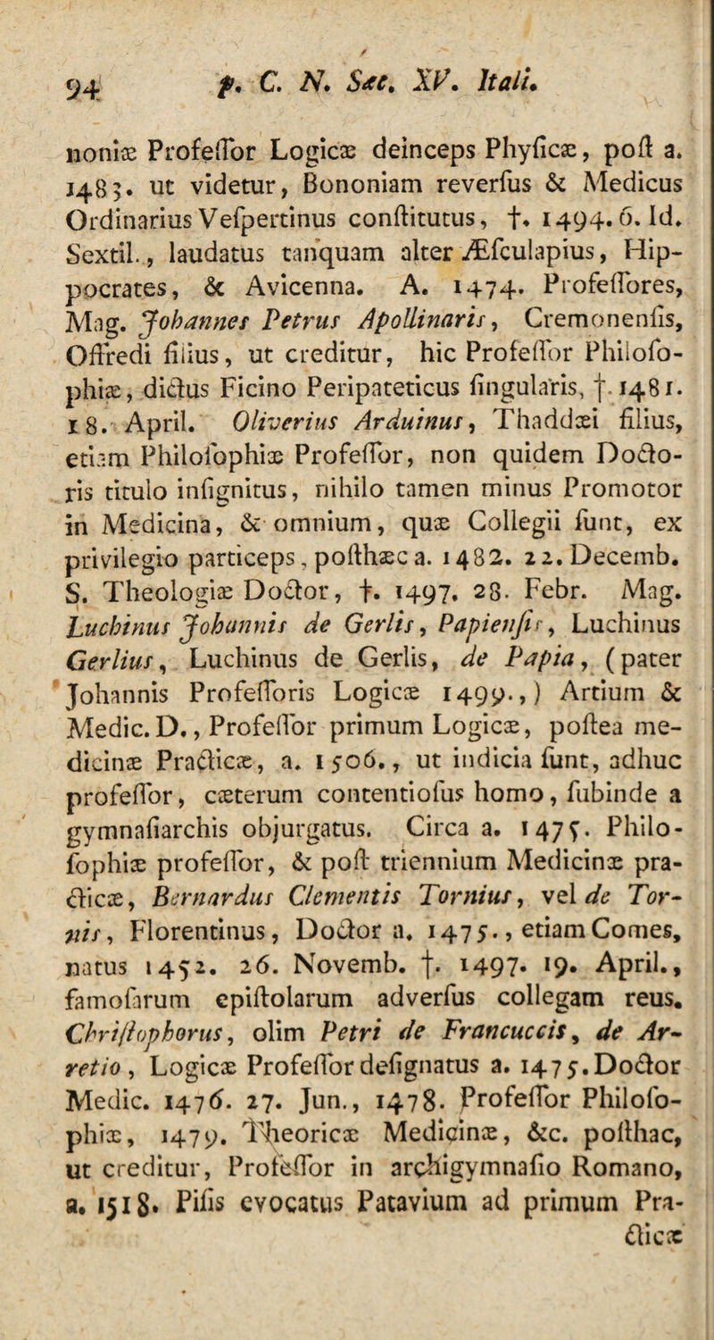 nonix Profefibr Logicx deinceps Phyficx, pofi a» 1483. ut videtur, Bononiam reverfus & Medicus Ordinarius Vefpertinus conftitutus, fi. 1494.6. Id. Sextii., laudatus tanquam alter Adculapius, Hip¬ pocrates, & Avicenna. A. 1474. Profefiores, Mag. Jobanner Petrus Apollinaris, Cremonenfis, Qfiredi filius, ut creditur, hic Profefibr Philofo- phix, didus Ficino Peripateticus fingularis, f. 1481. 18. April. Oliverius Arduinus, Thaddxi filius, etiam Philofophix Profefibr, non quidem Dodo- ris titulo infignitus, nihilo tamen minus Promotor in Medicina, &■ omnium, qux Collegii fiint, ex privilegio particeps, pofihxca. 1482. 22.Decemb. S. Theologix Dodor, fi. 1497. 28- Febr. Mag. Luchinus Johnnnis de Gerlis, Papietifis, Luchinus Gerlius, Luchinus de Gerlis, de Papia, (pater Johannis Profefioris Logicae 1499.,) Artium & Medie.D., Profefibr primum Logicae, pofiea me¬ dicinae Pradicx, a. 1506., ut indicia fiunt, adhuc profefibr, exterum contentiofus homo, fiubinde a gymnafiarchis objurgatus. Circa a. 147^. Philo¬ fophix profefibr, & pofi: triennium Medicinae pra¬ dicx, Bernardus Clementis Tomitis, vel de Tor¬ nis, Florentinus, Dodor a. 1475., etiam Comes, natus 1452. 26. Novemb. f. 1497« April., famofarum epiftolarum adverfus collegam reus. Cbri/lophorus, olim Petri de Francuccis, de Ar¬ retio, Logicae Profefibrdefignatus a. 1475.Dodor Medie. 1476. 27. Jun., 1478. Profefibr Philofo- phix, 1479. Theoricx Medicinx, &c. pofihac, ut creditur, Profefibr in archigymnafio Romano, a. 1518* Pifis evocatus Patavium ad primum Pra¬ dicx