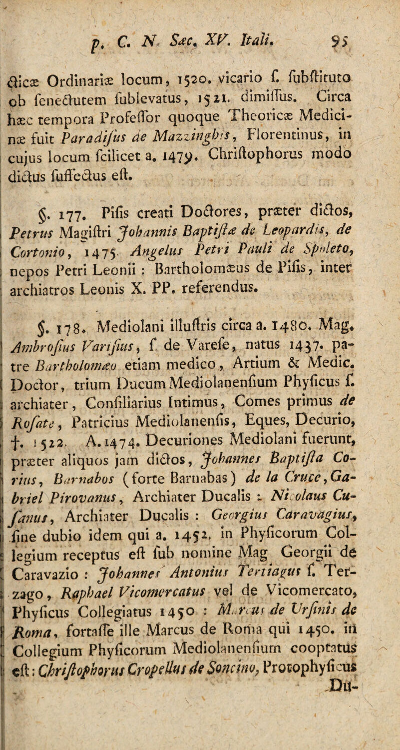 alex Ordinaria locum, 1520. vicario f. fubftituto ob fenedutem fubievatus, 1521. dimilTus. Circa li32c tempora Profeflor quoque Pheoric£E Medici¬ na fuit Paradifus de Mazzingbis, Florentinus, in cujus locum fcilicet a. 147^. Chriftophorus modo ; didus fuffedus eft. 177. Pilis creati Dodores, pr£ter didos, i Petrus Magiftri Jobannis Baptifta de Leopardis, de 1 Cortonio, 14 75 Angelus Petri Pauli de Spoleto, i nepos Petri Leonii : Bartholomfcus de Pifis, inter : archiatros Leonis X. PP. referendus. 178* Mediolani illuflris circa a. 1480. Mag, v j Ambrofius Vanjius, f de Varele, natus 1437. pa- 1 tre Bartbolomao etiam medico, Artium & Medie. ( Dodor, trium Ducum Mediolanenfium Phyficus f. j archiater, Confiliarius Intimus, Comes primus de 5 Rofate, Patricius Mediolanenfis, Eques, Decurio, , f. j 522. A. 1474. Decuriones Mediolani fuerunt, 1 praster aliquos jam didos, Johannes Baptijla Co- I rius, Barnabos (forte Barnabas) de la Cruce, Ga* j btiel Pirovanus, Archiater Ducalis Nicolaus Cu~ ! famis, Archiater Ducalis : Georgius Car «vagius, i fine dubio idem qui a. 1452, in Phyficorum Col¬ legium receptus eft fub nomine Mag Georgii de : Caravazio : Johannes Antonius fertiagm f. Ter- zago, Raphael Vicomercatus vel de Vicomercato, j Phyficus Collegiatus 1450 : AI reus de Vrfinis dc Roma, fortafTe ille Marcus de Roma qui 1450. in ■ Collegium Phyficorum Mediolanenhurn cooptatus - ; cft; ChriJioPborus CroPellui de Soncho, Procophyficus Du- i ' - * v1