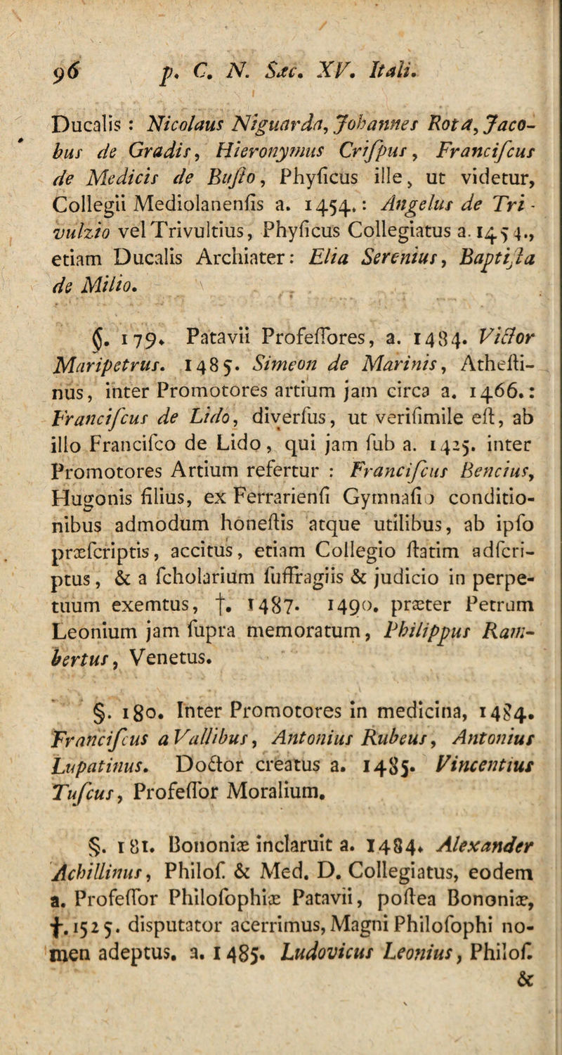 Ducalis: Nicolaus Niguarda, Jobannes Rota, Jaco- bus de Gradis, Hieronymus Crifpus, Francifcus de Medicis de Bufo, Phyficus ille, ut videtur, Collegii Mediolanenfis a. 1454»: Angelus de Tri - vulzio velTrivultius, Phyficus Collegiatus a. 1454., etiam Ducalis Archiater: Elia Serenius, Baptila de Milio. '\ * . ,y . 179* Patavii Profeflores, a. 1484. Vi&or Maripetrus. 1485. Simeon de Marinis, Athefti- nus, inter Promotores artium jam circa a, 1466.: Francifcus de Lido, diverfus, ut verifimile eft, ab illo Francifco de Lido, qui jam fub a. 1425. inter Promotores Artium refertur : Francifcus Bencius, Hu^onis filius, ex Ferrarienfi Gymnafi > conditio¬ nibus admodum honeftis atque utilibus, ab ipfo prxfcnptis, accitus, etiam Collegio flarim adferi- ptus, & a fcholarium fuffragiis & judicio in perpe¬ tuum exemtus, j. 1487* 1490. prxter Petrum Leonium jam fupra memoratum, Philippus Rani- bertus, Venetus. §. 180. Inter Promotores in medicina, 14^4. Francifcus a Vallibus, Antonius Rubeus, Antonius Lupatinus. Do&or creatus a. 1485« Vincentius Tufcus, Profeflor Moralium. §. r 81. Bononix inclaruit a. 1484* Alexander AchiUimts, Philof & Med. D. Collegiatus, eodem a. Profeflor Philofophix Patavii, poflea Bononix, 1525. disputator acerrimus,MagniPhilofophi no¬ men adeptus, a. 1485» Ludovicus Leoniusy Philof. &