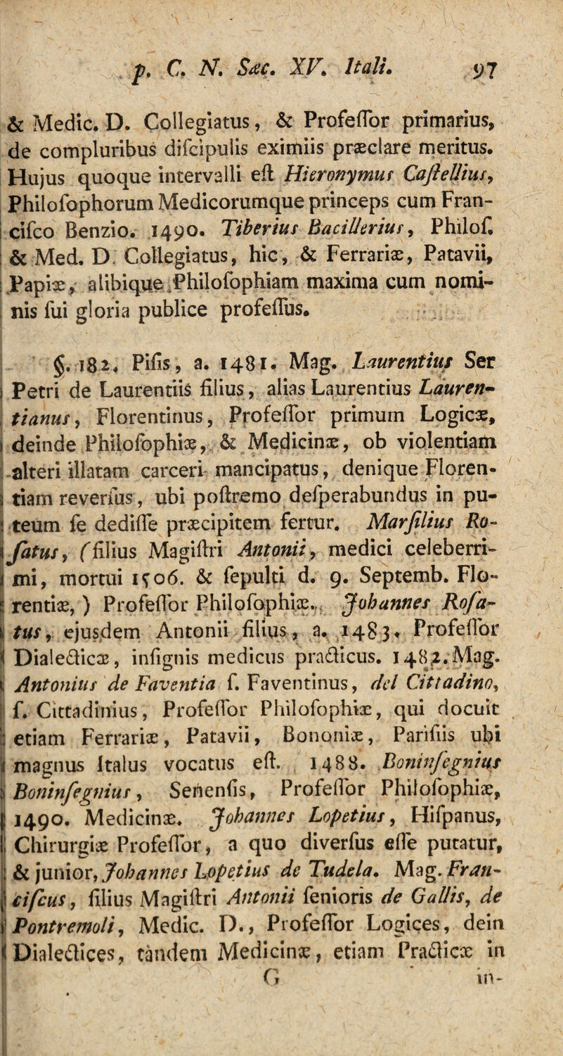 & Medie. D. Collegiatus, & Profeflor primarius, de compluribus difcipulis eximiis praeclare meritus. Hujus quoque intervalli eft Hieronymus CafteUius, Philofophorum Medicorumque princeps cum Fran- i cifco Benzio. 1490. Tiberius BaciUerius, Philof. & Med. D. Collegiatus, hic, & Ferrariae, Patavii, : Papiae, alibique Philofophiam maxima cum nomi¬ nis fui gloria publice profeflus. §.182. Pifis, a. 1481. Mag. Laurentias Ser i Petri de Laurentiis filius, alias Laurentius Lauren- | t i anus, Florentinus, Profeflor primurn Logicx, s deinde Phiiofophix, & Medicinae, ob violentiam alteri illatam carceri mancipatus, denique Floren- ^ tiam reverius, ubi poftremo defperabundus in pu- | teum fe dedifle praecipitem fertur. Marfilius Ro- \ fatus y (filius Magiftri Antonii, medici celeberri- i mi, mortui 1^06. & fepulti d. 9. Septemb. Flo- S rentiae, ) Profeflor Phiiofophix., Johannes Rofa~ I tus, ejusdem Antonii filius, a. 14831 Profeflor 'i Dialedicx, infignis medicus pradicus. 148,2. Mag. jt Antonius de Faventia f. Faventinus, dei Cittadino, i f. Cittadinius, Profeflor Philofophix, qui docuit : etiam Ferrariae, Patavii, Bononiae, Parifiis ubi |i magnus Italus vocatus efl. 1488. .Bonitifegnittt jj Boninfegnius, Sehenfls, Profeflor Philofophix, {1490. Medicinae. Johannes Lopetius, Hifpanus, II Chirurgiae Profeflor, a quo diverfus efle putatur, || & junior, Johannes Lopetius de Tudela. Mag. Fran- f cifcus, filius Magiftri Antonii fenioris de Gallis, de \Pontremoli, Medie. D., Profeflor Logices, dein < Dialedices, tandem Medicinx, etiam Pradicx in G ’ in*