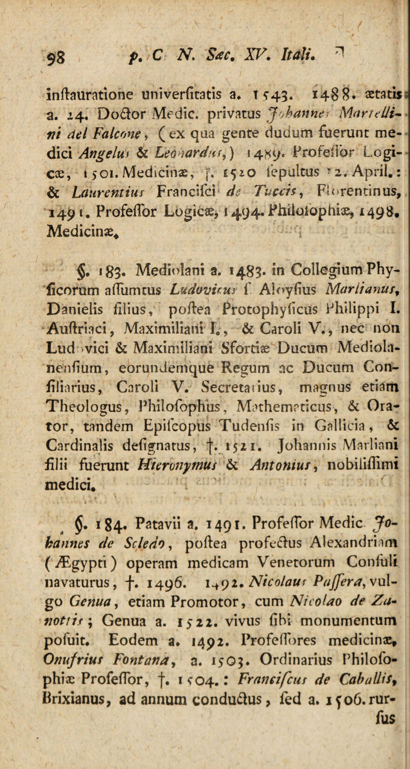 inftauratione univerfitatis a* 1*43. 1488. astatis; a. 14. Dodor Medie, privatus Johanne Marte Ili- ni dei Falcone, ( ex qua gente dudum fuerunt me¬ dici Angelus & Leoiardus,) 14*9. Profeitbr Logi¬ cas, 1501. Medicinae, f. £540 fepultus *2. April.: & Laurentius Francifci de Tu ce is, Florentinus, 1491. Profefior Logicae, 1494. Fhiiolophiae, 1498. Medicinae* §. 183. Mediolani a. 1483« in Collegium Phy- licorum afiumcus Ludovicus 1' Aloyfius Marlianusf Danieiis filius, poftea Protophyficus Philippi I. Auftriaci, Maximiliani I., & Caroli V., nec non Lud; ■vici & Maximiliani Sfortise Ducum Mediola- nenfiurn, eorundemque Regum nc Ducum Con- filiarius, Caroli V. Secreta?ius, magnus etiam Theologus, Philosophiis, Mathematicus, & Ora¬ tor, tandem Epifcopus Tudenfis in Gallicia, & Cardinalis defignatus, 1521. Johannis Marliani filii fuerunt Hieronymus & Antonius, nobiliflimi medici. - , . 4- < j . $• > 84- Patavii a. 1491. Profefior Medie Jo- hannes de Scledo, poftea profedus Alexandriani (yEgypti) operam medicam Venetorum Confiili navaturus, f. 1496. i^yi. Nicolaur PaJJera,vul¬ go Genua, etiam Promotor, cum Nicolao de Za- notiis; Genua a. 1522. vivus fibi monumentum pofuit. Eodem a» 1492. ProfelTbres medicinae, Onufrius Fontana, a. 15Q3. Ordinarius Philofo- phiae Profefior, f. 1^04.: Franci(cui de Caballis, Brixianus, ad annum condudus, fed a. ifob.rur- fus