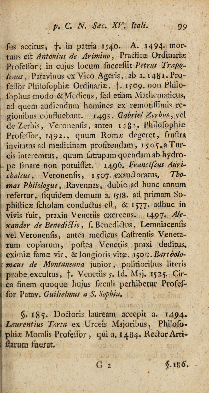 fus accitus, f. in patria 1540. A. 1494. mor¬ tuus eft Antonius de Arimino, Pradic® Ordinarias Profeflor; in cujus locum fuccellit Petrus Tropo- lidus, Patavinus ex Vico Ageris, ab a. 1481. Pro- feflbr Philofophi® Ordinari®, f. 1509. non Philo- 1 fophus modo & Medicus, fed etiam Mathematicus, ad quem audiendum homines ex remotiflimis re¬ gionibus confluebant. 1495. Gabriel Zerbus yvo.l deZerbis, Veronenfis, antea 148-« Philofophi® ’ Profeflor, 1492., quum Rom® degeret, fruflra ; invitatus ad medicinam profitendam, ijof.aTur- cis interemtus, quum fatrapam quendam ab hydro- i pe fanare non potuiflet. 1496. Francifcus Auri- i choicus, Veronenfis, 1507. exaudoratus. Tho- i mas Philologus, Ravennas, dubie ad hunc annum j refertur, fiquidem demum a. 1518. ad primam So- 1 phiflic® lcholam condudus efl, & 1577» adhuc in vivis fuit, praxin Venetiis exercens* 1497* ^le- jj xander de Benedictis, f. Benedicius, Lemniacenfis j vel Veronenfis, antea medicus Caftrenfis Veneta- I rum copiarum, poflea Venetiis praxi deditus, H eximi® fam® vir, & longioris vit£. 1500.Bartbolo- J* maus de Montaneana junior, politioribus literis jj probe excultus, f. Venetiis 5. Id. Maj. 1525. Cir- b ca finem quoque hujus f®culi perhibetur Profef- C for Patav. Guilielmus a S. Sophia• I . „ V . \ > I V i t • • 't' * \ .A 1 4 . . i Vi V ' > • V s‘ .. ♦ • - X §♦ 185*. Dodoris lauream accepit a. 1494. Laurentius Torta ex Urceis Majoribus, Philofo- phi® Moralis Profeflor, qui a, 1484» Redor Arti- i ftarum fuerat. * §.i8<S.