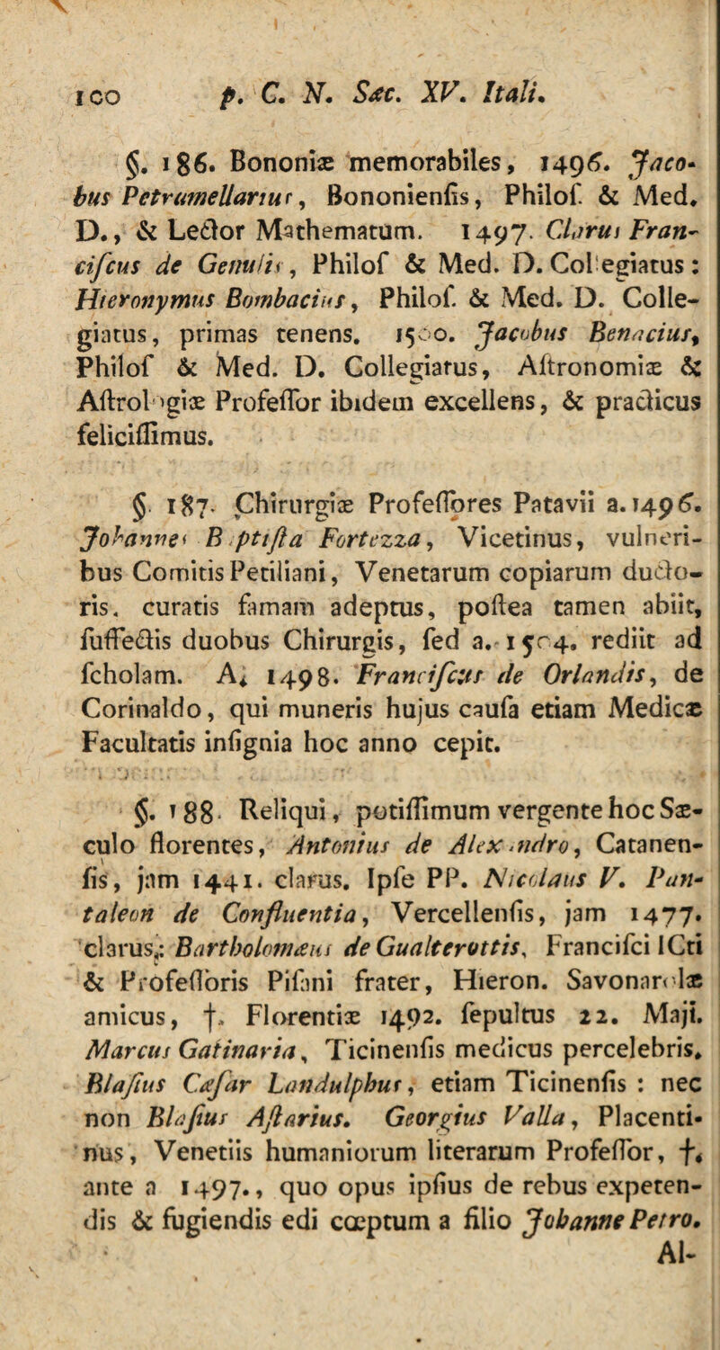 §. 186. Bononia» memorabiles, 1496. Jaco* bus Petrumellarms, Bononienlis, Philof & Med. D., & Ledor Mathematom. 1497 Clarui Fran~ ciflcus de Genuiis, Philof & Med. D. Colegiatus: Hieronymus Bombaciuf, Philof. & Med. D. Colle¬ giatus, primas tenens. 1500. Jacvbus Benacius^ Philof & Med. D. Collegiatus, Aftronomix & Aftrologix Profeflor ibidem excellens, & pradicus feliciflimus. §. 187* Chirurgix Profeflores Patavii a. 1496. Johanuei B pttfta Fortezza, Vicetinus, vulneri¬ bus Comitis Petiliani, Venetarum copiarum dudo- ris. curatis famam adeptus, poftea tamen abiit, fuffedis duobus Chirurgis, fed rediit ad fcholam. A* 1498. Franci flens de Orhndis, de Corinaldo, qui muneris hujus caufa etiam Medicx Facultatis infignia hoc anno cepit. §. t 88 Reliqui, potiflimum vergente hoc Sx- culo florentes, Antonius de Alexandro, Catanen- fis, jam 1441. clarus. Ipfe PP. Nicolaus V. Pan* taleon de Confluentia, Vercellenfis, jam 1477* clarus,: Bartholomam deGualterottis, 1 rancifci ICti & Profefloris Pifani frater, Hieron. Savonnrolx amicus, j\ Florentix 1492. fepultus 12. Maji. Marcus Gaiinaria, Ticinenfis medicus percelebris. Blaflus Cafar Landulphus,- etiam Ticinenfis : nec non Blaflus Ajlarius. Georgius Valla, Placenti¬ nus, Venetiis humaniorum literarum Profeflor, f4 ante a 1497., quo opus ipflus de rebus expeten¬ dis & fugiendis edi coeptum a filio Jobanne Petro. AI-