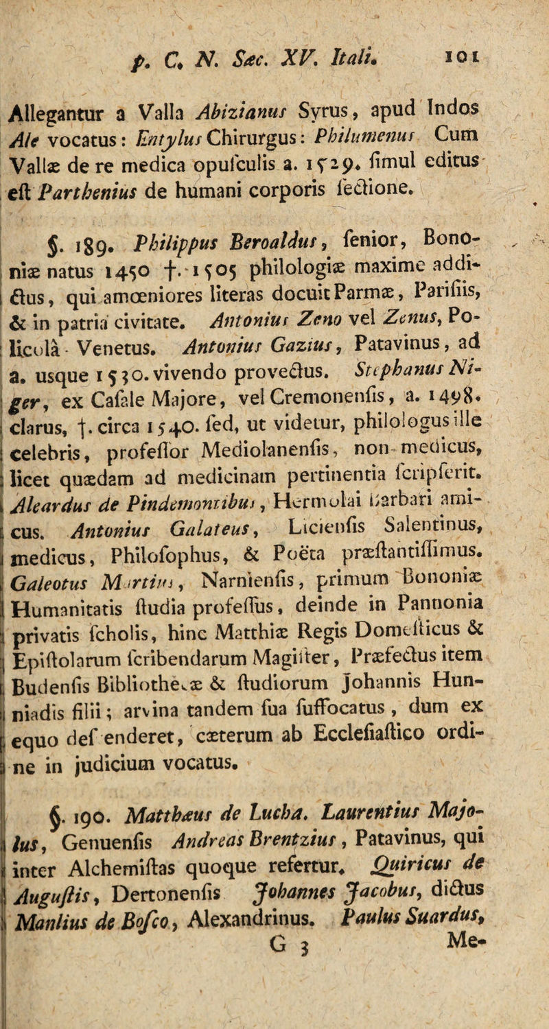 Allegantur a Valla Abizianus Syrus, apud Indos Ale vocatus: EntylusChirurgus: Philumenus Cum Vallx de re medica opufculis a. iy-9* fimul editus Parthenius de humani corporis fedione. §. 189. Philippus Beroaldus, fenior, Bono¬ niae natus 1450 *j_.‘i^05 philologis maxime addi*- 1 &us, qui amoeniores literas docuit Parmx, Parifiis, & in patria civitate* Antonius Zeno vel Zcnus^ Po* : llcola- Venetus. Antonius Gazius, Patavinus, ad a. usque 1530. vivendo provedus. Stcphanus Ni¬ ger, ex Calale Majore, vel Cremonenlis, a. 1498* i clarus, f. circa 1540. led, ut videtur, philologus ille i celebris, profeflor Mediolanenfis, non medicus, : licet quaedam ad medicinam pertinentia fcripferit. k Aleardus de Pindernoniibuj , Hermolai Barbari ami- i cus. Antonius Galateus, Licienfis Salentinus, j medicus, Philofophus, & Poeta prxPantiffimus. iGaleotus M trtiin, Narnienfis, primum Bononiae 1 Humanitatis Pudia profeflus, deinde in Pannonia :i privatis fcholis, hinc Matthix Regis DomePicus & :j Epipolarum lcribendarum Magiiter, Prxfedus item r, Budenfis BibliothevX & Pudiorum johannis Hun- I niadis filii; arvina tandem fua TufiTocatus , dum ex pequo def enderet, exterum ab EcclefiaPico ordi- | ne in judicium vocatus. §. 190. Matthaus de Lucha. Laurentius Majo- Genuenfis Andreas Brentzius, Patavinus, qui 1 inter AlchemiPas quoque refertur. Quiricus de \ Auguflis, Dertonenfis Jobannes Jacobus, didus Manlius de Bofco> Alexandrinus. Paulus Suardus, G 3 , Me-