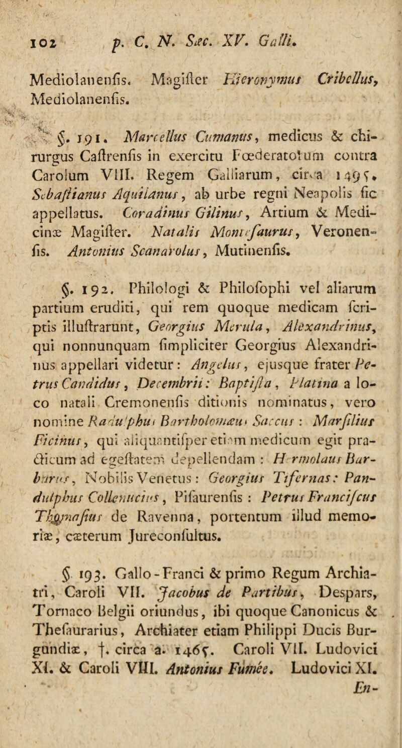 Mediolanenfis, Magifter Hieronymus Cribellas, Mediolanenfis. * -t-j ■  ' ’ / * ~ ’ si . §. 191. Marcellus Cumanus, medicus & chi¬ rurgus Caftrenfis in exercitu Foederatorum contra Carolum VIII. Regem Galiiarum, cuva 149^* Scbaftianus Aquitanus, ab urbe regni Neapolis fic appellatus. Cor adimis Gilinus, Artium & Medi¬ cinae Magifter. Natalis Montcfaurus, Veronen- fis. Antonius Scanarolus, Mutinenfis. §. 192. Philologi & Philofophi vel aliarum partium eruditi, qui rem quoque medicam fcri- ptis illuftrarunt, Georgius Merula, Alexandrinus y qui nonnunquam (impliciter Georgius Alexandri¬ nus appellari videtur: Angelus, ejusque frater/V- trus Candidus, Decembris: Baptifla , P latina a lo¬ co natali Cremonenfis ditionis nominatus, vero nomine Radu'phut Bartbolcuacu* Saccus : Marfiliur Cicinus, qui aiiquantifperetiam medicum egit pra- dicumad egeftatem depellendam : H rmolaus Bar¬ barus , Nobilis Venetus : Georgius Tifernas : Pan- dulplms Collcnucins, Pifaurenfis : Petrus Francifcus Tltypiajtus de Ravenna, portentum illud memo¬ riae, exterum Jureconfultus. § 193. Gallo-Franci & primo Regum Archia¬ tri, Caroli VII. Jacobus de Partibus, Despars, Tornaco Belgii oriundus, ibi quoque Canonicus & Thefaurarius, Archiater etiam Philippi Ducis Bur- gundix, j. circa a. 146^. Caroli VII. Ludovici XI. & Caroli VRI. Antonius Fumee« Ludovici XI. En-