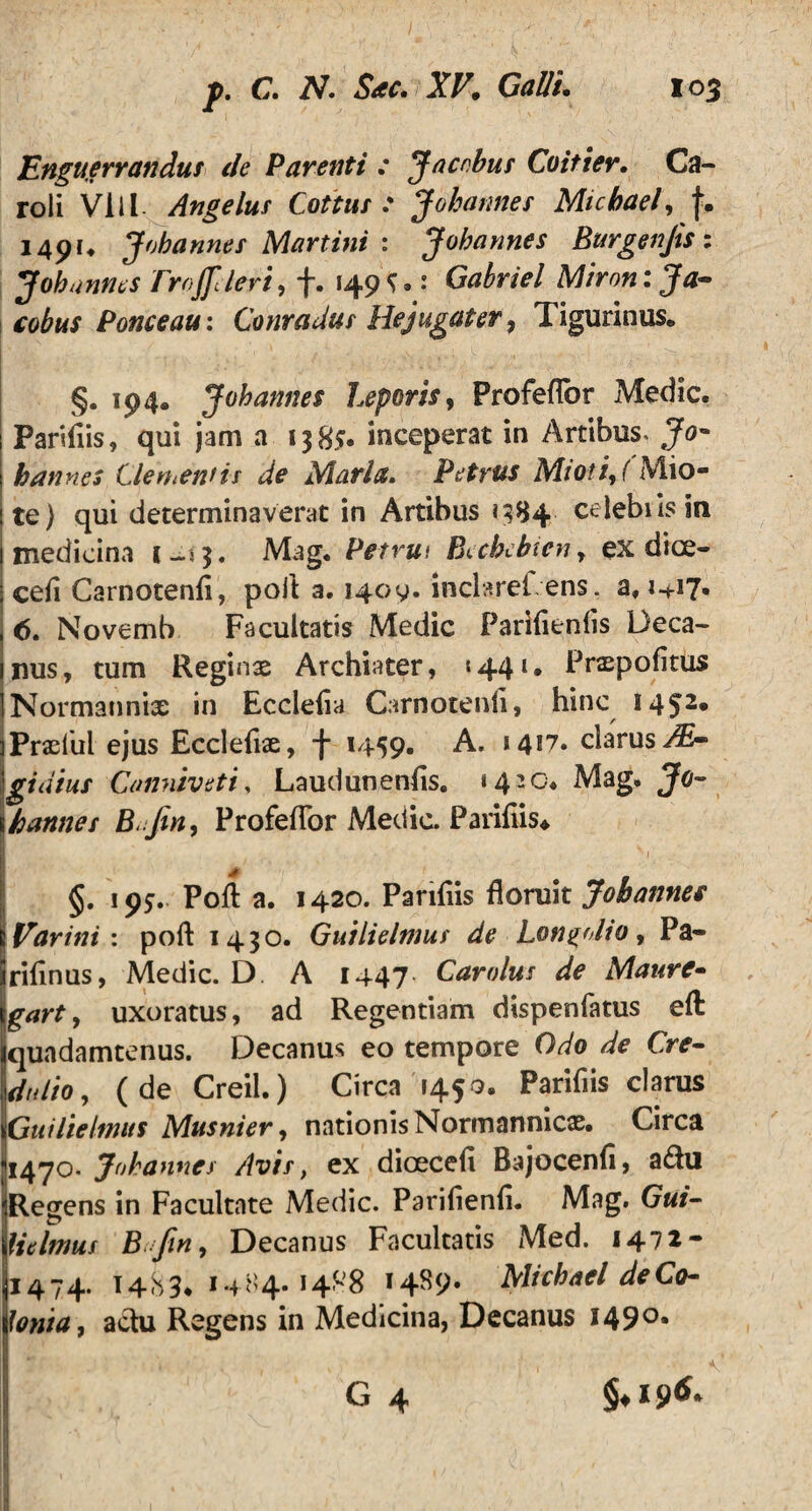 Enguerrandus de Parenti : Jacnbus Coitier. Ca- roli VI i l Angeluf Cottus : Jobannes Micbael, i4pu Jobannes Martini : Jobcinnes Burgenjts: Jobannes rrojfclert, +. 149^.: Gabriel Mironija- cohus Ponceau: Conradus Hejugater, Tigurinus® §. 194. Jobannes Leporis, Profeflbr Medie. Parifiis, qui jam a 1385. inceperat in Artibus. Jo¬ bannes Clementis de Maria. Petrus Mioti, (Mio- te) qui determinaverat in Artibus 1384 celebiis in medicina 1-53. Mag. Petrui Becbebien, ex dioe- i ceii Carnotenli, pofl a. 1409. inclaref, ens. a, I 6. Novemb Facultatis Medie Parilienlis Deca- Inus, tum Reginae Archiater, «441. Pnepofitus INormanniae in Ecclelia Carnotenli, hinc I452* ] Praefui ejus Eccleflae, -j- 1459. A. 14*7. clarus JE- Igidius Canniveti, Laudunenfls. »420. Mag. Jo~ \hannes B.fin, Profeflbr Medie. Parifiis* 3 * • . S1 §. 19*. PoA a. 1420. Pariliis floruit Jobannes IVarinii pofl 1430. Guilielmus de Lon^olio, Pa- rifinus, Medie. D. A 1447* Carolus de Maure- gart, uxoratus, ad Regentiam dispenfatus eft quadamtenus. Decanus eo tempore Odo de Cre- dulio, (de Creil.) Circa 145 o. Parifiis clarus Guilielmus Musnier, nationis Normannicae. Circa 1470- Jobannes Avis, ex dioeceli Bajocenfl, a$u Regens in Facultate Medie. Parifienfi. Mag. Gui- fulmus Bttfin, Decanus Facultatis Med. 1472- 1474. 1483* 14H4.1488 14^9« Micbael de Co¬ lonia, actu Regens in Medicina, Decanus 1490.