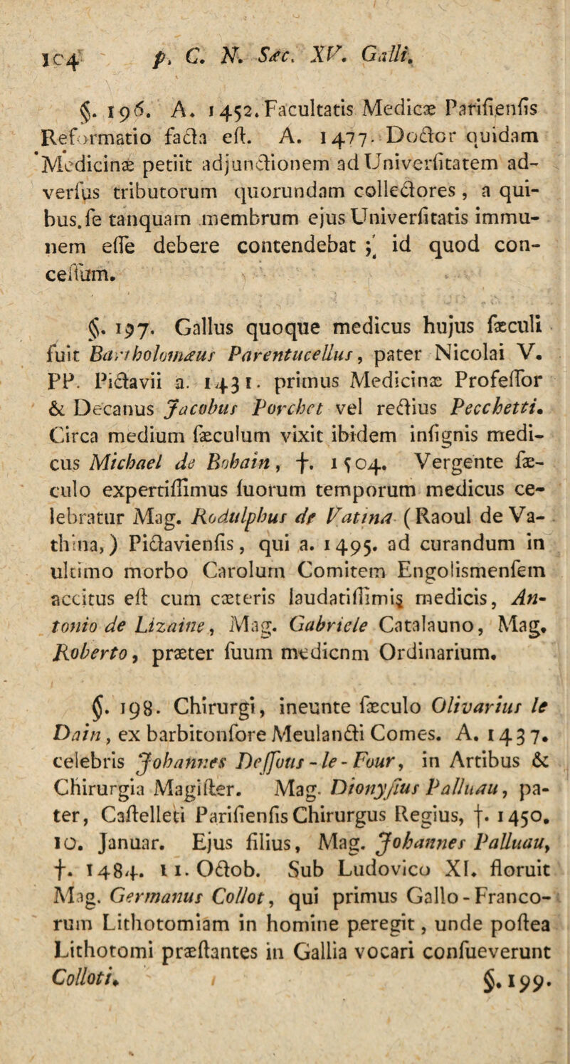 §. 196. A. 1452»Facultatis Medicae Parifienfis Reformatio fada eft. A. 1477. Do der quidam 'Medicinae petiit adjunctionem ad Univerfitatem ad- verius tributorum quorundam colledores , a qui¬ bus. fe tanquam membrum ejus Univerfitatis immu- 11 em efle debere contendebat id quod con- ceffum. §. 197. Gallus quoque medicus hujus fasculi fuit Bartbolomauf Parentueelius, pater Nicolai V. PP. Pidavii a. 1431* primus Medicinas Profelfor & Decanus Jacobus Porchct vel redius Pecchetti. Circa medium fxculum vixit ibidem infignis medi¬ cus Michael de Bobain, f. 1504. Vergente fx- culo expertiflimus luorum temporum medicus ce¬ lebratur Mag. Rodulpbut de Vati tui (Raoul de Va- thiiia,) Pidavienfis, qui a. 1495. ad curandum in ultimo morbo Carolum Comitem Engolismenfem accitus elt cum exteris laudatifiimi$ medicis, An¬ tonio de Lizaine, Mag. Gabriele Catalauno, Mag* Roberto, praeter fuum medienm Ordinarium, 198. Chirurgi, ineunte faeculo Olivarius le Dain, ex barbitonfore Meulandi Comes. A. 1437, celebris J oh annes De (futis - le - Four, in Artibus & Chirurgia Magi der. Mag- Dionyfius Pallnau, pa¬ ter, Caflelleti Parifienfis Chirurgus Regius, f. 1450, IO. Januar. Ejus filius, Mag. Jobannes Palluau9 f. 1484. 11. Odob. Sub Ludovico XI. floruit Mag. Germanus Collot, qui primus Gallo - Franco¬ rum Lithotomiam in homine peregit, unde poflea Lithotomi prxflantes in Gallia vocari confueverunt Collot i* 1 §.199.