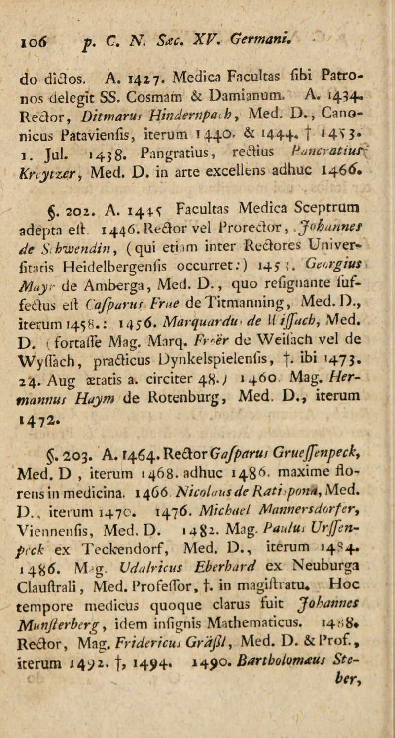 do diftos. A. 1417. Medica Facultas (ibi Patro¬ nos delegit SS. Cosmam & Damianum. A, 1434. Reclor, Ditmarur Hindempaih, Med. D., Cano¬ nicus Patavienfis, iterum 144°' & ‘444* t ‘45 3* 1. Jul- 1438. Pangratius, redius Puncyatiur? Knytzer, Med. D. in arte excellens adhuc 1466. §. 202. A. 144.* Facultas Medica Sceptrum adepta ell. i446.Redor vel Proredor, Johunnet de Stbwendin, (qui etiam inter Redores Uni ver* fitatis Heidelbergeniis occurret:) 145 i. Georgius Mayr de Amberga, Med. D., quo refiguante fuf- fedus e 11 Cafparur Frae deTitmanning, Med. D., iterum 1458.: 1456. Marquardu• de l{ 1jfitcb, Med. D. 1 fortaiTe Mag. Marq. Frtfr de Weifach vel de Wyflach, pradicus Dynkelspielenlis, f* <47 3 • 24. Aug aetatis a. circiter 48.; 1460. Mag. Her- mannus Flaytn de Rotenburg, Med. D«* iterum 1472. §. 203. A. 1464» Redor Gafparus Gruejftnpeck, Med. D , iterum 1468. adhuc 148^. maxime flo^ rens in medicina. 1466 Nicolaus de Ratupona, Med. D., iterum 1470. 1476. Micbael Mannersdorfery Viennenfis, Med. D. 148^ Mag. Paulus Urjfen- pcck ex Teclcendorf, Med. D., iterum 1484. 1486. Mag. Vdalricus Eberhard ex Neuburga Clauftrali, Med. Profeflor, t. in magilli atu. Hoc tempore medicus quoque clarus fuit Johamies Munjlerberg, idem infignis Mathematicus. i4j>8* Redor, Mag. Frtdericu* Grdfil, Med. D. &Prof., iterum 14^2. f, 145)4. 1490, Bartbolomaus Ste-