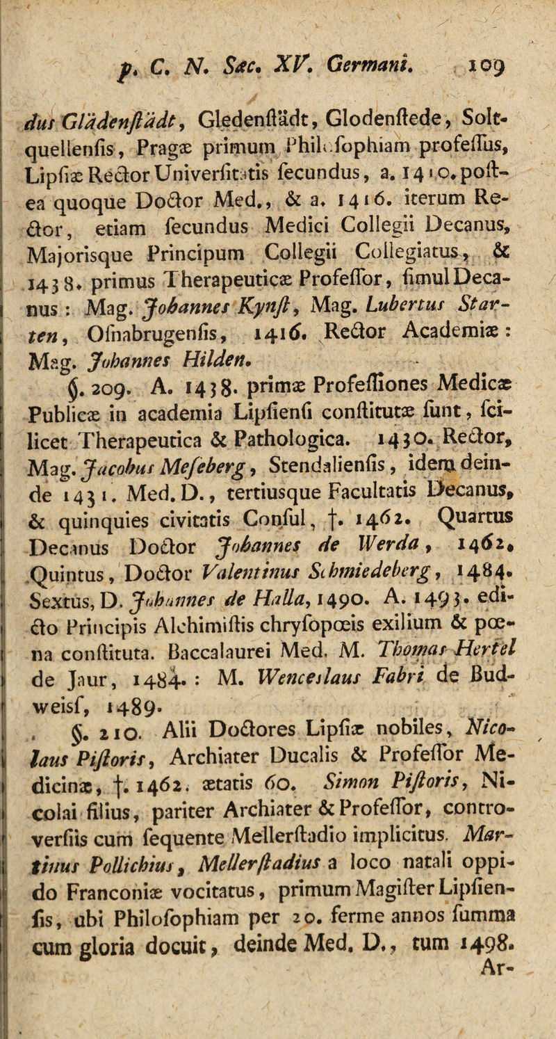 dus Glddenftddt, Gledenfladt, Glodenftede, Solt- quellenfis, Pragae primum Phih.fophiam profeflus, Lipfiae Rector Univerfitatis fecundus, a. 141,0, poft- ea quoque Dodor Med., & a* 1416. iterum Re- dor, etiam fecundus Medici Collegii Decanus, Majorisque Principum Collegii Collegiatus, & 143 8* primus Therapeuticas Profelfor, fimulDeca- i nus: Mag. Jobannes Kynft, Mag. Lubertus Star- i ten, Ofnabrugenfis, 1416. Redor Academiae: Mag. Jobannes Hilden, 209. A. 14 3 S* primae Profefliones Medicae Publicx in academia Lipflenfi conftitutae funt, fci- [ licet Therapeutica & Pathologica. 14 $0. Redor, Mag. Jacobus Me/eberg, Stendalienfis, idem dein¬ de 1431. Med. D., tertiusque Facultatis Decanus, & quinquies civitatis Conful, f. 1462. Quartus Decanus Dodor Jobannes de Werda, 1462* Quintus, Dodor Valentinus Stbmiedeberg, 1484. Sextus, D. Jobannes de Halla, 149°* A. 1493* edi- S do Principis Alehimiftis chryfopoeis exilium & pce- t na conftituta. Baccalaurei Med. M. Tbomas Hertel de Jaur, 1484« : M. Wencalaus Fabri de Bud- r weisf, 1489» 210. Alii Dodores Lipfix nobiles, Nico- | laus Piftoris, Archiater Ducalis & Profeflor Me- 1 dicinx, f. 1462. aetatis 60. Simon Piftoris, Ni- 1 colai filius, pariter Archiater & Profeffor, contro- verfiis cum fequente Mellerftadio implicitus. Mar- i tinus Poliicbius, Mellerjladius a loco natali oppi- J do Franconiae vocitatus, primum Magifter Lipfien- j fis, ubi Philofophiam per 20. ferme annos fumma 1 cum gloria docuit > deinde Med, D,, tum 1498. I Ar~ -