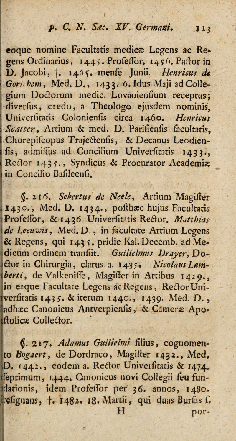 1 eoque nomine Facultatis medicse Legens ac Re» gens Ordinarius, 1445« Profeflor, 1456. Paftor in D. Jacobi, f. 146^. menfe Junii. Henricus de \ Goriihem, Med. D., 1433. 6« Idus Maji ad Colle» ; gium Dodorum medie. Lovanienfium receptus; i! diverfus, credo, a Theologo ejusdem nominis, \ Univerfitatis Colonienfis circa 1460, Henricus \ Scatter, Artium & med. D. Parifienfis facultatis, Ii Chorepifcopus Trajedenfis, & Decanus Leodien- «fis, admiflus ad Concilium Univerfitatis 1433., . Redor 1435., Syndicus & Procurator Academise I in Concilio Bafileenfi. §. 2 1(5. Sebertus de Neele, Artium Magifier §1430., Med. D. 1434., po^haec hujus Facultatis iiProfefibr, & 1436 Univerfitatis Redor. Mutthias dc Leeuwis, Med. D , in facultate Artium Legens & Regens, qui 143^. pridie Kal.Decemb. ad Me¬ dicum ordinem tranfiit. Guilielmus Draj/er, Do- )dor in Chirurgia, clarus 3. 1435. NicolausLam- \bertiy de Valkenifle, Magifter in Artibus 1429., in eaque Facultate Legens ac Regens, RedorUni- verfitatis 143 y. & iterum 1440., 1439. Med. D. , iadhxc Canonicus Antverpienfis, & Camene Apo* dtolicae Colledor. 217* Adamus Guilielmi filius, cognomen¬ to Bogaert, de Dordraco, Magifter 1432., Med, D* 4442., eodem a. Redor Univerfitatis & 1474, cfeptimum, 1444, Canonicus novi Collegii feu fun- S dationis, idem Profefior per 36. annos, 14S0. refignans, f. 1482. 18. Martii, qui duas Burlas f. H por- II I T - »