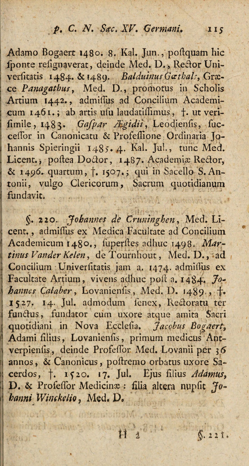 Adamo Bogaerc 1480. 8. Kal. Jun., poftquam hic fponte refignaverat, deinde Med. D., Redor Uni- verfitatis 1484. & 1489. Baldutnus Gathak, Grx- ce P anagatbus, Med. D., promotus in Scholis Artium 1442., admifius ad Concilium Academi¬ cum 1461.; ab artis ufu laudatifiimus, f. ut veri- fimile, 1483* Gafpar Mgidii, Leodienfis, fuc- cefTor in Canonicatu & Profefiione Ordinaria Jo- hannis Spieringii 1485.4. Kal. Jul., tunc Med. Licent., poftea Dodor, 1487. Academiae Redor, & 1496. quartum, f. 1507.; qui in Sacello S. An- i tonii, vulgo Clericorum, Sacrum quotidianum j fundavit. I ,,<> ! , A .j' x §. 220. Jobannes de Cruninghen, Med. Li¬ cent. , admifius ex Medica Facultate ad Concilium 1 Academicum 1480,, fuperftes adhuc 1498* Mar- , tinus Vander Kelen, de Tournhout, Med. D., -ad 1 Concilium Univerfitatis jam a. 1474. ‘admidus ex Facultate Artium, vivens adhuc pofi a. 1484. J°- hannes Calaber, Lovanienfis, Med. D. 1489., f. 1527. 14. Jul. admodum fenex, Redoratu ter fundus, fundator ciim uxore atque amita Sacri ; quotidiani in Nova Eccleda. Jacobus Bogaert, Adami filius, Lovanienfis, primum medicus Ant- verpienfis, deinde Profefior Med. Lovanii per 46 annos, & Canonicus, pofiremo orbatus uxore Sa¬ cerdos, f. if2o. 17. Jul. Ejus filius ddamus, D. & Profefior Medicinx ; filia altera nupfit Jo- banni Wimkelio 7 Med. D.