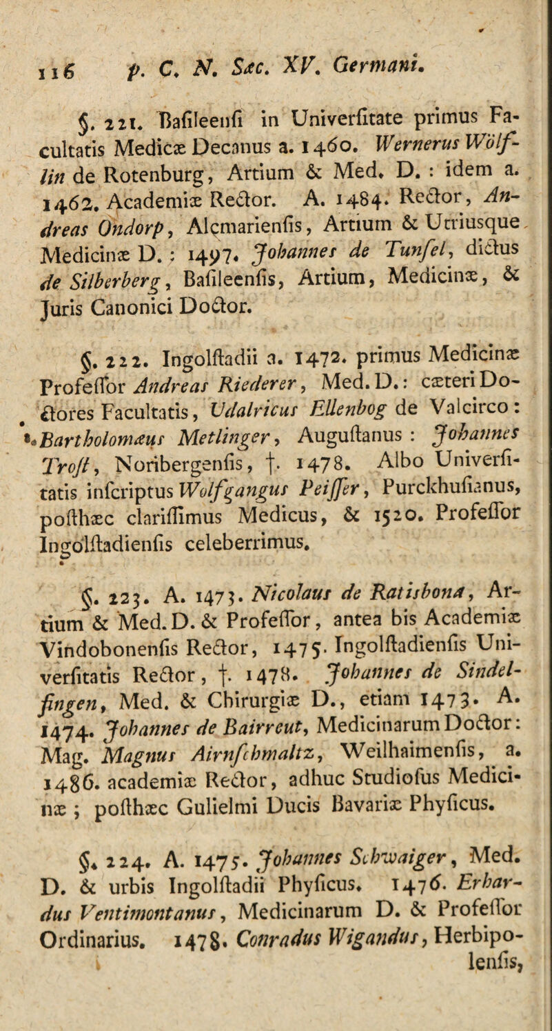 §, 2 2i« Bafileenfi in Univerfitate primus Fa¬ cultatis Medicx Decanus a. 1460. Wernerus Wolf- Un de Rotenburg, Artium & Med. D. : idem a, 1462. Academix Redor. A. 1484. Redor, An- dreas Ondorp, Alcmarienlis, Artium & Utriusque Medicinx D.; 1497* Johannes de Tunfel, didus de Silberberg, Bafileenlis, Artium, Medicinx, & Juris Canonici Do dor. §.222. Ingolftadii a. 1472* primus Medicinx Profeffor Andre as Riederer, Med.D.: exteri Do- dofes Facultatis, Vdalricus Elienbog de Valcirco: «Bartholomatff Metlinger> Auguftanus : Johannes Trojt, Noribergenfis, f. 1478. Albo Univerfi- tatis inferiptus Wolfyangus PeiJJer, Purcldiulianus, pofthxc clariBimus Medicus, & 1520. Profeffor Insbldadienfis celeberrimus* §. 223. A. 1473. Nicolaus de Ratisbona, Ar¬ tium & Med.D. & Profeffor, antea bis Academi* Vindobonenfis Redor, 1475* Ingolftadienfis Uni- verfitatis Redor, j. 1478. Johannes de Sindel- fingen, Med. & Cbirurgix D., etiam 1473* 1474. Johannes de Bairreut, Medicinarum Dodor: Mag. Magnus Airnfchmaltz, Weilhaimenfis, a* 1486. academix Redor, adhuc Studiofus Medici¬ nae ; poflhxc Gulielmi Ducis Bavarix Phylleus, $4224. A. 1475. Johannes Schvjaiger, Med. D. & urbis Ingolftadii Phyficus. 1476. Er bar¬ dus Ventimontanus, Medicinarum D. & Profeffor Ordinarius. 1478» Conradus Wigandus, Herbipo- i lenfis,