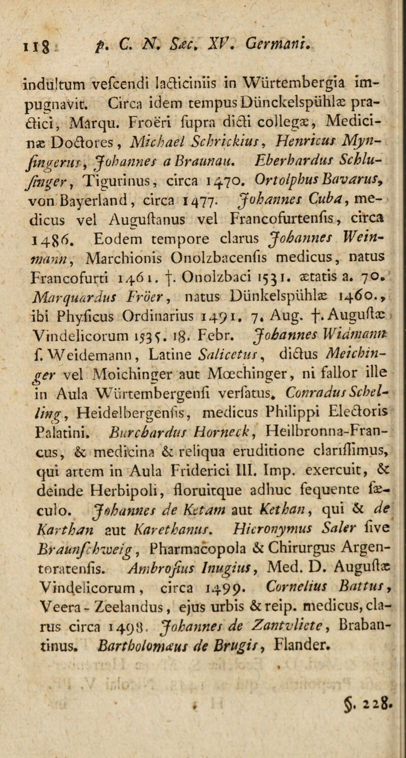 i > • indultum vefcendi ladiciniis in Wiirtembergia im¬ pugnavit. Circa idem tempus Dunckelspiihlae pra- dici, Marqu. Froeri fupra didi collegae, Medici¬ nae Dodores, Michael Schrickius, Henricus Myn- jingerus, Johanner aBraunau. Eberbardus Schlu,- finger, Tigurinus, circa 1470. OrtolpbusBavarus, von Bayerland, circa 1477. Johannes Cuba, me¬ dicus vel Auguftanus vel Francofurtenfis, circa I4$d. Eodem tempore clarus Johannes Wein- tnann, Marchionis Qnolzbacenfis medicus, natus Francofurti 1461. j\ Onolzbaci 1551» aetatis a. 70, Marquardus Frber, natus Diinkelspiihlae 1460., ibi Phyficus Ordinarius 1491. 7. Aug. f.Auguftae Vindelicorum 153 18* Febr. Johannes Widniamt f. Weidemann, Latine Salicetus, didus Meichin- ger vel Moichinger aut Moechinger, ni fallor ille in Aula Wiirtembergenli verfatus, Conradus Scbel~ ling, Fleidelbergeniis, medicus Philippi Eledoris Palatini. Burcbardus Hornecky Heilbronna-Fran- cus, & medicina & reliqua eruditione clariflimus, qui artem in Aula Friderici III. Imp. exercuit, 6c deinde Herbipoli, ftoruitque adhuc fequente fae- culo. Johannes de Ketatn aut Kethany qui & de Karthan aut Karethanus. Hieronymus Saler five Braunfihzveig, Pharmacopola & Chirurgus Argen- toratenlis. Ambrojius Inugius, Med. D. Auguflx Vindelicorum, circa 1499» Cornelius Battus, Veera- Zeelandus, ejus urbis &reip. medicus, cla¬ rus circa 1498. Johannes de Zantvlietc, Braban- tinus. Bartbolomaus de Brugts, Flander. §. 228.