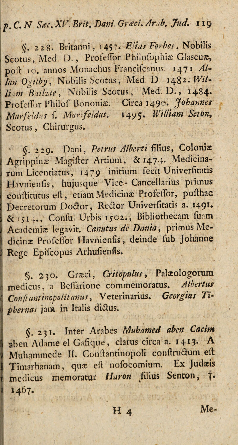 j; / 1 ■ , i ' s /, : ■ - . tp,C.N S*c. XI7. Brit. Dani. Graci. /Irab. Jud. 119 §. 228. Britanni, 1457. Elias Forbes, Nobilis Scotus, Med D., ProfefTor Philofophix Glascux, poft 10. annos Monachus Francifcanus 1471 Al¬ ton Ogilby, Nobilis Scotus, Med D 148** Wil- Jiam Bailzie, Nobiiis Scotus, Med. D., 14B4* j Profeftbr Philof Bononia. Circa 1490. Jobannes s Marfeidus 1. Marifeldus* 1495* B /Iliam Seion\ Scotus, Chirurgus. §. 229. Dani, Petrus Alberti filius, Colonix Agrippinae Magifter Artium, & 1474« Medicina¬ rum Licentiatus, 1479 initium fecit Univerfitatis i Havnienfis, hujusque Vice - Cancellarius primus conftitutus eft, etiam Medicinae ProfefTor, pofthac ! Decretorum Do<ftor, Re<ftor Univerfitatis a. 149** & ;5T 4., Conful Urbis 1502., Bibliothecam funm Academiae legavit. Canutus dc Danto, primus Me- I dicinx ProfefTor Havnienfis, deinde fub Johanne Rege Epifcopus Arhufienfis. §. 230. Graeci, Critopulus, Palxologorum : medicus, a BefTarione commemoratus. A Ib er tus Conftantinopolitanus, Veterinarius. Georgitts Ti- pbernai jam in Italis dittus. §. 231. Inter Arabes Mukamed aben Cacim ! ab en Adame el Gafique, clarus circa a. 1413- A Muhammede II. Conftantinopoli conftru&um efl Timarhanam, qux eft nofocomium. Ex Judxis : medicus memoratur Haron Elius Sencon, I 1467. Me-