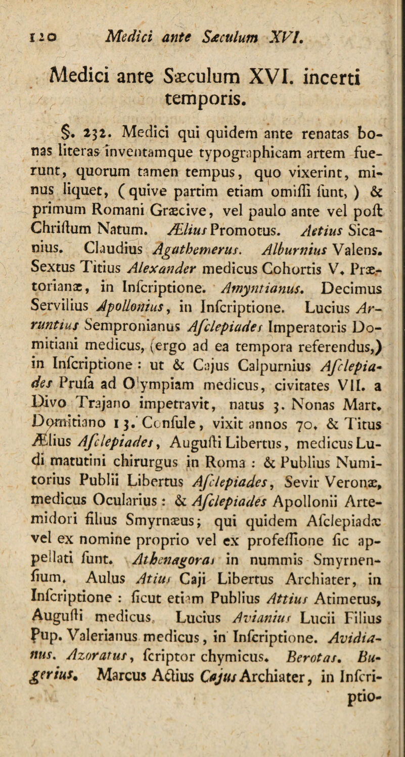 Medici ante Saeculum XVI. incerti 4 temporis. §. 231. Medici qui quidem ante renatas bo¬ nas literas inventamque typographicam artem fue- runt, quorum tamen tempus, quo vixerint, mi¬ nus liquet, (quive partim etiam omiffi liint, ) & primum Romani Graecive, vel paulo ante vel poli Chriflum Natum. /Elius Promotus. Actius Sica¬ nius. Claudius Agathemerus. Alburnius Valens. Sextus Titius Alexander medicus Cohortis V, Prae¬ torianae, in Infcriptione. Amyntianus. Decimus Servilius Apollonius, in Infcriptione. Lucius Ar- runtius Sempronianus Afclepiades Imperatoris Do¬ mitiani medicus, (ergo ad ea tempora referendus,) in Infcriptione : ut & Cajus Calpurnius Afclepia- des Prufa ad O ympiam medicus, civitates VII. a Divo Trajano impetravit, natus 3. Nonas Mart. Domitiano 13. Ccnfule, vixit annos 70. & Titus Miius Afclepiade s, Auguili Libertus, medicus Lu¬ di matutini chirurgus in Rom3 : & Publius Numi- torius Publii Libertus Ajclepiades, Sevir Veronae, medicus Ocularius: & Afclepiades Apollonii Arte¬ midori filius Smyrnaeus; qui quidem Afclepiadx vel ex nomine proprio vel ex profeflione fic ap¬ pellati funt. Athenagoraj in nummis Smyrnen- fium. Aulus Atius Caji Libertus Archiater, in Infcriptione : ficut etiam Publius Attius Admetus, Augudi medicus Lucius Avianius Lucii Filius Pup. Valerianus medicus, in Infcriptione. Avidia- nus. Azoratus, feriptor chymicus* Berotas. Bu- gerius. Marcus A&ius Cajus Archiater, in Infcri- ptio-